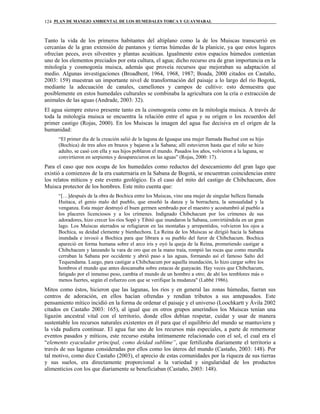 PLAN DE MANEJO AMBIENTAL DE LOS HUMEDALES TORCA Y GUAYMARAL124
Tanto la vida de los primeros habitantes del altiplano como la de los Muiscas transcurrió en
cercanías de la gran extensión de pantanos y tierras húmedas de la planicie, ya que estos lugares
ofrecían peces, aves silvestres y plantas acuáticas. Igualmente estos espacios húmedos contenían
uno de los elementos preciados por esta cultura, el agua; dicho recurso era de gran importancia en la
mitología y cosmogonía muisca, además que proveía recursos que mejoraban su adaptación al
medio. Algunas investigaciones (Broadbent, 1964, 1968, 1987; Boada, 2000 citados en Castaño,
2003: 159) muestran un importante nivel de transformación del paisaje a lo largo del río Bogotá,
mediante la adecuación de canales, camellones y campos de cultivo: esto demuestra que
posiblemente en estos humedales culturales se combinaba la agricultura con la cría o extracción de
animales de las aguas (Andrade, 2003: 32).
El agua siempre estuvo presente tanto en la cosmogonía como en la mitología muisca. A través de
toda la mitología muisca se encuentra la relación entre el agua y su origen o los recuerdos del
primer castigo (Rojas, 2000). En los Muiscas la imagen del agua fue decisiva en el origen de la
humanidad:
“El primer día de la creación salió de la laguna de Iguaque una mujer llamada Bachué con su hijo
(Bochica) de tres años en brazos y bajaron a la Sabana; allí estuvieron hasta que el niño se hizo
adulto, se casó con ella y sus hijos poblaron el mundo. Pasados los años, volvieron a la laguna, se
convirtieron en serpientes y desaparecieron en las aguas” (Rojas, 2000: 17).
Para el caso que nos ocupa de los humedales como reductos del desecamiento del gran lago que
existió a comienzos de la era cuaternaria en la Sabana de Bogotá, se encuentran coincidencias entre
los relatos míticos y este evento geológico. Es el caso del mito del castigo de Chibchacum, dios
Muisca protector de los hombres. Este mito cuenta que:
“[…]después de la obra de Bochica entre los Muiscas, vino una mujer de singular belleza llamada
Huitaca, el genio malo del pueblo, que enseñó la danza y la borrachera, la sensualidad y la
venganza. Esta mujer destruyó el buen germen sembrado por el maestro y acostumbró al pueblo a
los placeres licenciosos y a los crímenes. Indignado Chibchacum por los crímenes de sus
adoradores, hizo crecer los ríos Sopó y Tibitó que inundaron la Sabana, convirtiéndola en un gran
lago. Los Muiscas aterrados se refugiaron en las montañas y arrepentidos, volvieron los ojos a
Bochica, su deidad clemente y bienhechora. La Reina de los Muiscas se dirigió hacia la Sabana
inundada e invocó a Bochica para que librara a su pueblo del furor de Chibchacum. Bochica
apareció en forma humana sobre el arco iris y oyó la queja de la Reina, prometiendo castigar a
Chibchacum y lanzando la vara de oro que en la mano traía, rompió las rocas que como muralla
cerraban la Sabana por occidente y abrió paso a las aguas, formando así el famoso Salto del
Tequendama. Luego, para castigar a Chibchacum por aquella inundación, lo hizo cargar sobre los
hombros el mundo que antes descansaba sobre estacas de guayacán. Hay veces que Chibchacum,
fatigado por el inmenso peso, cambia el mundo de un hombro a otro; de ahí los temblores más o
menos fuertes, según el esfuerzo con que se verifique la mudanza" (Labbé 1986).
Mitos como éstos, hicieron que las lagunas, los ríos y en general las zonas húmedas, fueran sus
centros de adoración, en ellos hacían ofrendas y rendían tributos a sus antepasados. Este
pensamiento mítico incidió en la forma de ordenar el paisaje y el universo (Loochkartt y Ávila 2002
citados en Castaño 2003: 165), al igual que en otros grupos amerindios los Muiscas tenían una
ligazón ancestral vital con el territorio, donde ellos debían respetar, cuidar y usar de manera
sustentable los recursos naturales existentes en él para que el equilibrio del mundo se mantuviera y
la vida pudiera continuar. El agua fue uno de los recursos más especiales, a parte de rememorar
eventos pasados y míticos, este recurso estaba íntimamente relacionado con el sol, el cual era el
“elemento eyaculador principal, como deidad sublime”, que fertilizaba diariamente el territorio a
través de sus lagunas consideradas por ellos como los úteros del mundo (Castaño, 2003: 148). Por
tal motivo, como dice Castaño (2003), el aprecio de estas comunidades por la riqueza de sus tierras
y sus suelos, era directamente proporcional a la variedad y singularidad de los productos
alimenticios con los que diariamente se beneficiaban (Castaño, 2003: 148).
 