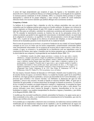 Caracterización Diagnóstica 125
A pesar del lugar preponderante que ocuparon el agua, las lagunas y los humedales para el
desarrollo de la vida de la población Muisca en la Sabana de Bogotá, con la llegada de los españoles
la memoria parecía condenada al olvido (Andrade, 2003). La conquista ibérica produjo el colapso
demográfico y cultural de los grupos indígenas, y trajo consigo un cambio de visión totalmente
diferente frente a los recursos naturales que podrían albergar estos ecosistemas acuáticos.
Conquista y Colonia
La barbarie de la conquista llegó a depredar no sólo las culturas amerindias sino una serie de
costumbres que los indígenas poseían para conservar el medio ambiente. Se impuso con violencia la
cultura imperante en Europa durante el siglo XVI, donde se asumió la naturaleza como un recurso
dado por Dios para ser utilizado y satisfacer las condiciones económicas del momento (Arias 2003:
19). No entender la interrelación existente en América fue uno de los principales errores de la
cultura occidental, que perdió lo más sagrado del conocimiento, la identidad cultural y la asertividad
de la adaptación en armonía y en equilibrio: los hilos del pensamiento a través del agua (Castaño
2003: 165). A partir de la llegada de los ibéricos al territorio del Altiplano, se inició la dramática
historia de los humedales paralela a la del desarrollo de la ciudad de Santafé.
Para la toma de posesión de un territorio y la posterior fundación de una ciudad, la Corona Española
consignó en sus Leyes de Indias que las tierras conquistadas y posteriormente colonizadas debían
estar estrechamente relacionadas con la existencia de recursos para la supervivencia y entre ellos se
contaba, el agua; su existencia y la posibilidad de su distribución eran tan importantes como la
construcción de fuertes, pues aguas y murallas eran las únicas garantías que se tenían para calcular
la efectividad de una conquista y la prosperidad de una fundación (Rojas 2000: 21):
“[…] habiéndose resuelto de poblar alguna provincia o comarca de las que están a nuestra
obediencia, o después descubriesen, tengan los pobladores consideración y advertencia a que el
terreno sea saludable si hay pastos para criar ganados, montes y árboles para leña, materiales de
casas y edificios; muchas buenas aguas para beber y regar: indios y naturales a quienes se les
pueda predicar el evangelio. Procuren tener el agua cerca, y que se pueda conducir al pueblo y
heredades, derivándola si fuere posible para mejor aprovecharse de ella […]. No tengan cerca
lagunas no pantanos, en que críen animales venenosos, ni haya corrupción de aires, ni aguas […].
(Emperador Don Carlos, Ordenanza II de 1523. Don Felipe II, Ordenanzas 39 y 40 de
Poblaciones. Libro IV, Títulos IV y VII, Ley primera. Leyes de Indias)
De esta manera, Gonzalo Jiménez de Quesada en 1538 fundó a Santafé como lo pedía la ley, cerca
de muchas fuentes de aguas y en territorio Muisca. La ciudad fue trazada a partir de la actual Plaza
de Bolívar, este lugar gozaba de quebradas y arroyos que descendían de los Cerros Orientales, y que
proveían agua cristalina a los caseríos iniciales. Los habitantes se abastecían del agua de estas
quebradas y arroyos más cercanos, llevando el líquido en múcuras (DAMA 2000). Al igual que el
suministro de agua potable, el sistema domiciliario de desagüe en Santafé era primitivo. La mayoría
de las viviendas no contaban con ningún dispositivo sanitario y simplemente, se arrojaban las aguas
servidas y las basuras al caño público, que corría por el centro de las calles a cielo abierto. Los
arroyos utilizados como único sistema de desagüe y basurero, desembocaban en los ríos que
bordeaban la ciudad, y sus caudales transportaban los desechos a lagunas y humedales, y por último
al río Bogotá (DAMA, 2000: 24).
A medida que iba creciendo la población colonial, aumentaban las basuras y las aguas sucias que se
iban acumulando en las calles, y así el problema de la contaminación de los humedales, que eran los
últimos que recibían estos desechos.
En la medida que se empezaban a deteriorar estos ecosistemas, las tradiciones muiscas también eran
modificadas por las imposiciones religiosas de los españoles y por las prohibiciones de seguir con
sus rituales de devoción, cambiando el concepto sagrado que éstos tenían de los humedales y
 