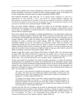 Caracterización Diagnóstica 127
árboles nativos, además de los sauces sembrados por orden del rey Carlos V en 1510, conformaban
paisajes agradables y pintorescos en donde los niños recogían cangrejos debajo de las piedras, con
los que se preparaba el exquisito caldo de cangrejo santafereño (DAMA, 2000).
Don Guillermo Hernández Alba relata que "en las lagunas había sardinatas de color gris y
guapachones de color amarillo y azul y otros peces sin escama llamados capitanes, que
especialmente se consumían en la cuaresma. Con estos peces quitaban el hambre los pobladores de
la ronda de las lagunas y parte de la pesca era llevada a la venta, tocando puerta a puerta, en las
casas de los señoriales de la ciudad de Santafé" (DAMA, 2000).
Para esta época también empiezan a aparecer los relatos de las haciendas referentes a las
descripciones de los parajes y de las actividades relacionadas al descanso y esparcimiento como la
caza, la pesca, las cabalgatas en corceles de paso fino y otras actividades recreativas como montar
en bote sobre los cuerpos de agua.
Estas nuevas miradas de los humedales se reflejan principalmente en los relatos de los viajeros que
visitaron a la Sabana de Bogotá a finales del siglo XVIII y comienzos del siglo XIX. Tal es el caso
de Alexander Von Humboldt, que describía como se practicaba la pesca en el río Bogotá y en sus
ciénagas aledañas; como a partir de muchos juncos se construían balsas, también describía la
existencia de ventas o estancias para viajeros (Rojas, 2000: 29). Además de describir estas
actividades también fue uno de los primeros que ofrecieron valiosos datos con relación a la
constitución geológica de los terrenos sobre los cuales se ubican las zonas húmedas, así como
algunas referencias sobre la flora y la fauna de la región, inclusive es uno de los primeros que con
ayuda de la memoria muisca construye una hipótesis sobre el lago que cubrió toda la zona de la
Sabana de Bogotá y su posterior desecamiento (Rojas, 2000: 29).
Durante el siglo XIX viajeros como Hettner (1892 citado en Andrade, 2003: 33) y Steward (citado
en Rojas 2000: 48), hicieron alusión de la fauna que era cazada, como es el caso de los patos
migratorios, el capitán, especie que, según Hettner “aparece frecuentemente en Bogotá en la lista
del mercado, y tiene especial importancia como comida de vigilia” (Andrade 2003: 33).
Si bien, para muchos los humedales eran fuente de disfrute paisajístico y un lugar de recreación,
simultáneamente las quebradas de la ciudad, que desembocaban en los humedales, seguían siendo
usadas para la evacuación de deshechos proporcionando mayores niveles de contaminación a dichos
cuerpos de agua. Igualmente, en la mente de muchos, el único destino de los humedales era
desecarlos e incorporar su espacio al de las tierras productivas. Esto lo describe Pardo Umaña en su
libro “Las Haciendas de la Sabana”:
“Paso a paso, la vasta extensión de la Sabana fue desecándose, al cuadricular el hombre su suelo
con zanjas y más zanjas, que servía también para alinderar las haciendas y, dentro de éstos, los
distintos potreros, que se iban sembrando de los mejores pastos, cuando no se dedicaban a la
agricultura […]” (Pardo Umaña [1946] 1988: 58).
“La Sabana no era entonces limpia, como ahora. Grandes extensiones de malezas cubrían, y en
ellas habitaban, por millares, los venados […]. Los grandes árboles no abundaban tampoco, y la
siembra de eucaliptos fue invención de hace pocos años, cuando la inmensa mayoría de los
hacendados sabaneros delimitó sus dehesas con esta mirtácea para que ayudara en la tarea de
secar los pantanos”. (Pardo Umaña [1946] 1988).
A finales del siglo XIX con el comienzo de las obras de infraestructura vuelven los humedales a
cobrar importancia pero no desde su valor ecológico, recreativo o cultural, al contrario se convierten
en obstáculos para el desarrollo y crecimiento de la ciudad de Bogotá. Rojas (2000) señala que “los
ríos, los pantanos, los caños y las alcantarillas fueron obstáculos que debió superar la
construcción del ferrocarril que llegaría a Bogotá” (Rojas, 2000: 63).
 