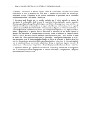 PLAN DE MANEJO AMBIENTAL DE LOS HUMEDALES TORCA Y GUAYMARAL2
los Talleres Comunitarios, en donde el objetivo central de cada taller fue concertar colectivamente
cada una de las fases y propuestas del Plan. Toda la información relacionada con metodología,
actividades, actores y memorias de los talleres comunitarios es presentada en un documento
independiente titulado Participación Comunitaria.
El documento está dividido en tres grandes capítulos, en el primer capítulo se presenta la
descripción de los humedales desde el punto de vista físico-biótico, incluye los aspectos generales,
climáticos, geológicos, fisiográficos, hidrológicos y ecológicos. En esta primera parte se incluye un
informe especial sobre la interacción de las aguas subterráneas y los humedales. En el segundo
capítulo se desarrolla la descripción de los humedales desde el punto de vista socioeconómico, en
donde se presenta la caracterización predial, que incluye la descripción del uso, tipo de tenencia,
estrato y propiedad de los predios ubicados en el área de influencia; en este mismo capítulo se
presenta una descripción de los aspectos socioculturales, donde se desarrolla un completo análisis
histórico cultural, la descripción de la conformación de las organizaciones y redes sociales, un mapa
de actores, los valores y percepciones sobre los humedales y para finalizar esta sección se incluye
una descripción social de las comunidades ubicadas en el área de influencia en donde se describen
aspectos demográficos, saneamiento básico, conflictos jurídicos, entre otros. Se cierra este capítulo
con la caracterización de los aspectos urbanísticos, donde se mencionan algunos proyectos de
urbanización e infraestructura vial previstos a desarrollar en el área de influencia directa e indirecta.
Es importante enfatizar que a partir de la información recopilada y sistematizada en esta primera
fase se sustentan y desarrollan las propuestas de zonificación ecológica y los programas y proyectos
que constituyen el Plan de Acción.
 