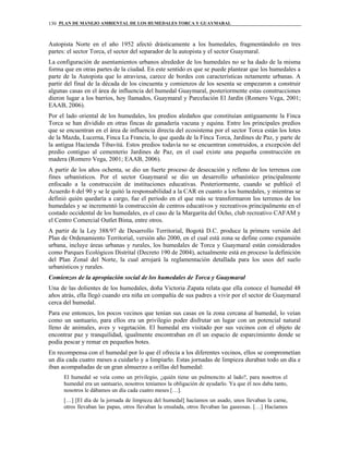 PLAN DE MANEJO AMBIENTAL DE LOS HUMEDALES TORCA Y GUAYMARAL130
Autopista Norte en el año 1952 afectó drásticamente a los humedales, fragmentándolo en tres
partes: el sector Torca, el sector del separador de la autopista y el sector Guaymaral.
La configuración de asentamientos urbanos alrededor de los humedales no se ha dado de la misma
forma que en otras partes de la ciudad. En este sentido es que se puede plantear que los humedales a
parte de la Autopista que lo atraviesa, carece de bordes con características netamente urbanas. A
partir del final de la década de los cincuenta y comienzos de los sesenta se empezaron a construir
algunas casas en el área de influencia del humedal Guaymaral, posteriormente estas construcciones
dieron lugar a los barrios, hoy llamados, Guaymaral y Parcelación El Jardín (Romero Vega, 2001;
EAAB, 2006).
Por el lado oriental de los humedales, los predios aledaños que constituían antiguamente la Finca
Torca se han dividido en otras fincas de ganadería vacuna y equina. Entre los principales predios
que se encuentran en el área de influencia directa del ecosistema por el sector Torca están los lotes
de la Mazda, Lucerna, Finca La Francia, lo que queda de la Finca Torca, Jardines de Paz, y parte de
la antigua Hacienda Tibavitá. Estos predios todavía no se encuentran construidos, a excepción del
predio contiguo al cementerio Jardines de Paz, en el cual existe una pequeña construcción en
madera (Romero Vega, 2001; EAAB, 2006).
A partir de los años ochenta, se dio un fuerte proceso de desecación y relleno de los terrenos con
fines urbanísticos. Por el sector Guaymaral se dio un desarrollo urbanístico principalmente
enfocado a la construcción de instituciones educativas. Posteriormente, cuando se publicó el
Acuerdo 6 del 90 y se le quitó la responsabilidad a la CAR en cuanto a los humedales, y mientras se
definió quién quedaría a cargo, fue el periodo en el que más se transformaron los terrenos de los
humedales y se incrementó la construcción de centros educativos y recreativos principalmente en el
costado occidental de los humedales, es el caso de la Margarita del Ocho, club recreativo CAFAM y
el Centro Comercial Outlet Bima, entre otros.
A partir de la Ley 388/97 de Desarrollo Territorial, Bogotá D.C. produce la primera versión del
Plan de Ordenamiento Territorial, versión año 2000, en el cual está zona se define como expansión
urbana, incluye áreas urbanas y rurales, los humedales de Torca y Guaymaral están considerados
como Parques Ecológicos Distrital (Decreto 190 de 2004), actualmente está en proceso la definición
del Plan Zonal del Norte, la cual arrojará la reglamentación detallada para los usos del suelo
urbanísticos y rurales.
Comienzos de la apropiación social de los humedales de Torca y Guaymaral
Una de las dolientes de los humedales, doña Victoria Zapata relata que ella conoce el humedal 48
años atrás, ella llegó cuando era niña en compañía de sus padres a vivir por el sector de Guaymaral
cerca del humedal.
Para ese entonces, los pocos vecinos que tenían sus casas en la zona cercana al humedal, lo veían
como un santuario, para ellos era un privilegio poder disfrutar un lugar con un potencial natural
lleno de animales, aves y vegetación. El humedal era visitado por sus vecinos con el objeto de
encontrar paz y tranquilidad, igualmente encontraban en él un espacio de esparcimiento donde se
podía pescar y remar en pequeños botes.
En recompensa con el humedal por lo que él ofrecía a los diferentes vecinos, ellos se comprometían
un día cada cuatro meses a cuidarlo y a limpiarlo. Estas jornadas de limpieza duraban todo un día e
iban acompañadas de un gran almuerzo a orillas del humedal:
El humedal se veía como un privilegio, ¿quién tiene un pulmoncito al lado?, para nosotros el
humedal era un santuario, nosotros teníamos la obligación de ayudarlo. Ya que él nos daba tanto,
nosotros le dábamos un día cada cuatro meses […].
[…] [El día de la jornada de limpieza del humedal] hacíamos un asado, unos llevaban la carne,
otros llevaban las papas, otros llevaban la ensalada, otros llevaban las gaseosas. […] Hacíamos
 
