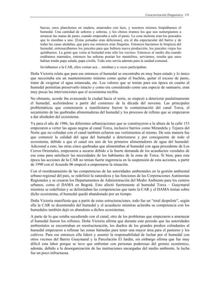 Caracterización Diagnóstica 131
barcas, unos planchones en madera, amarrados con lazo, y nosotros mismos limpiábamos el
humedal. Una cantidad de señores y señoras, y los chinos éramos los que nos sumergíamos a
arrancar las matas de pasto, cuando empezaba a salir el pasto. La cosa molesta eran los pescados
que lo mordían a uno. [Estas jornadas eran deliciosas], era el día espectacular del barrio y de
todas las casas aledañas, que para ese entonces eran finquitas. Entonces hacíamos la limpieza del
humedal, entresacábamos los juncales para que hubiera nueva producción, los juncales viejos los
quitábamos. La gente que venía al humedal eran sólo los vecinos. Entonces al medio día cuando
estábamos mamados, entonces las señoras ponían los mantelitos, servíamos, resulta que unos
habían traído papa salada, papa criolla. Todo esto servía además para la unidad comunal.
Invitábamos a la CAR, ellos venían acá… miraban y a veces participaban.
Doña Victoria relata que para ese entonces el humedal se encontraba en muy buen estado y lo único
que necesitaba era un mantenimiento mínimo como quitar el buchón, quitar el exceso de pasto,
tratar de oxigenar el agua estancada, etc. Los valores que se tenían para esa época en cuanto al
humedal permitían preservarlo intacto y como era considerado como una especie de santuario, eran
muy pocas las intervenciones que el ecosistema recibía.
No obstante, acorde iba avanzando la ciudad hacia el norte, se empezó a deteriorar paulatinamente
el humedal, acelerándose a partir del comienzo de la década del noventa. Las principales
problemáticas que comenzaron a manifestarse fueron la contaminación del canal Torca, el
secamiento de las quebradas alimentadoras del humedal y los procesos de relleno que se empezaron
a dar alrededor del ecosistema.
Ya para el año de 1986, las diferentes urbanizaciones que se construyeron a la altura de la calle 153
empezaron a verter las aguas negras al canal Torca, inclusive barrios como Mirandela y Tejares del
Norte que no colindan con el canal también echaron sus vertimientos al mismo. De esta manera fue
que comenzó la calidad del agua del humedal a deteriorarse y por consiguiente de todo el
ecosistema, debido a que el canal era uno de los primeros alimentadores de agua del humedal.
Adicional a esto, las otras cinco quebradas que alimentaban al humedal con agua procedente de Los
Cerros Orientales, empezaron a secarse debido a la fuerte demanda de los acueductos veredales de
esa zona para satisfacer las necesidades de los habitantes de la zona de Torca. Si bien, para esta
época las acciones de la CAR no tenían fuerte ingerencia en la suspensión de esta acciones, a partir
de 1990 con el Acuerdo 06 empezó a empeorarse la situación.
Con el reordenamiento de las competencias de las autoridades ambientales en la gestión ambiental
urbano-regional del país, se redefinió la naturaleza y las funciones de las Corporaciones Autónomas
Regionales y se crearon los Departamentos de Administración del Medio Ambiente para los centros
urbanos, como el DAMA en Bogotá. Esto afectó fuertemente al humedal Torca – Guaymaral
mientras se redefinían y se delimitaban las competencias que tanto la CAR y el DAMA tenían sobre
dicho ecosistema, el humedal quedó abandonado por un tiempo.
Doña Victoria manifiesta que a partir de estas estructuraciones, todo fue un “total despelote”, según
ella la CAR se desentendió del humedal y el acueducto mientras aclaraba su competencia con los
humedales también dejó en abandono a dichos ecosistemas.
A parte de lo que estaba sucediendo con el canal, otro de los problemas que empezaron a amenazar
el humedal fueron los rellenos. Doña Victoria afirma que durante este periodo que las autoridades
ambientales se encontraban en reestructuración, los dueños de los grandes predios colindantes al
humedal empezaron a rellenar las zonas húmedas para tener una mayor área para el pastoreo y los
cultivos. Para ese entonces ella lideró y asumió la responsabilidad de luchar por el humedal con
otros vecinos del Barrio Guaymaral y la Parcelación El Jardín, sin embargo afirma que fue muy
difícil esta labor porque se tuvo que enfrentar con personas poderosas del gremio económico,
además, debido a la desorganización de las instituciones encargadas del medio ambiente, la lucha
fue un poco infructuosa.
 