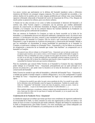 PLAN DE MANEJO AMBIENTAL DE LOS HUMEDALES TORCA Y GUAYMARAL132
Los pocos vecinos que participaron en la defensa del humedal mandaron cartas a diferentes
instancias del Distrito sin conseguir ninguna respuesta. Por estar el humedal tan escondido, y los
señores dueños de los predios por no tener ninguna prohibición por rellenar estas zonas húmedas,
siguieron rellenando reduciendo el humedal del sector de Guaymaral de 49 ha a 9 ha. Después de
mucho pelear se pararon los rellenos, pero con efectos nefastos.
A finales de los años noventa al ver como se había incrementado el deterioro del humedal y al
sentirse sola, doña Victoria empezó a contactarse con las personas que estaban adelantando
procesos de conservación en diferentes humedales de Bogotá, principalmente en los humedales
Córdoba y La Conejera. Uno de los contactos básicos fue Germán Galindo de la Fundación La
Conejera (actual gerente ambiental del acueducto).
Para ese entonces la Fundación La Conejera ya tenía un fuerte recorrido en la lucha de los
humedales y ya adelantaban procesos de educación ambiental y apropiación social. Al conocer estos
procesos y a involucrarse con éstos, conoció a unos muchachos que hacían parte del programa de
guardahumedales del humedal La Conejera. Ella los invitó a que conocieran el humedal Torca -
Guaymaral y a que la apoyaran en el proceso de protección y conservación del humedal. Debido a
que los muchachos no encontraban la misma posibilidad de participación en el humedal La
Conejera, se motivaron a trabajar en el humedal Torca – Guaymaral y a ser los líderes en el proceso
de recuperación y protección de un humedal que estaba “más huérfano” en comparación con el
humedal La Conejera:
Nos pareció muy chévere trabajar en el humedal Torca – Guaymaral, por un lado por poder tener
un espacio para nosotros, uno se pone a mirar y en la Conejera ya estaba conformado el equipo la
fundación. Ellos ya trabajaban sus cosas y el grupo era muy aparte de nosotros. Por otro lado por
no estar en un sitio que ya estaba protegido por una comunidad, quisimos empezar el proceso en
otro lugar, entonces allí se dieron las condiciones para hacerlo y pues el apoyo de Toyita y de la
comunidad fue bastante fuerte para que nosotros trabajáramos.
Para los muchachos que conoció Doña Victoria en el humedal La Conejera fue muy importante
poder trabajar en el humedal Torca – Guaymaral, principalmente por ser parte principal en el
proceso de protección y por poder tener la iniciativa en la toma de decisiones con respecto a la
conservación del humedal.
Doña Victoria les enseñó lo que sabía de humedales y sobretodo del humedal Torca – Guaymaral, y
a medida que pasaba el tiempo empezó a cederles obligaciones y así se fue configurando el equipo
de trabajo de Torca – Guaymaral que posteriormente dio lugar a la Fundación que actualmente
opera:
[…] Entonces les enseñé lo que sabía, los guié, estuve pendiente de ellos. Les enseñé lo que sabía
de los diferentes sitios del humedal, como los lugares de anidamiento. También les enseñé sobre
todos los “integrantes” del humedal: ‘existe esta clase de pajaritos, vienen en enero, vienen en
marzo, en octubre… se que es una lechuza pero esta tiene el cuello diferente’ […].
Ellos también empezaron a enseñarme, entonces empezó una retroalimentación los unos con los
otros, hasta que los niños son los que hacen el manejo del humedal, yo ya no puedo estar allá,
pero estoy detrás de ellos.
Conformación de la Fundación Torca - Guaymaral
La fundación surgió por un trabajo que tenían que hacer unos estudiantes de ingeniería ambiental de
la Universidad de la Salle. La tarea consistía en crear una organización ya fuera con ánimo o sin
ánimo de lucro en torno a la protección del medio ambiente. Después del trabajo los muchachos de
la Salle se desaparecieron, pero Doña Victoria y los otros muchachos que venían trabajando con
ella, adoptaron la idea de la Fundación y la constituyeron en el año 2000.
 
