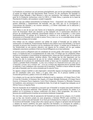 Caracterización Diagnóstica 133
La Fundación se constituyó con seis personas principalmente, que son las que trabajan actualmente,
el equipo de trabajo han sido básicamente Doña Victoria, los dos muchachos del humedal La
Conejera (Jorge Montaña y Raúl Moreno) y otros tres muchachos. Sin embargo, también hacen
parte de la Fundación instituciones como la UDCA, el Outlet Bima, y personas de la Junta de
Parcelación El Jardín y del acueducto veredal Coopjardín.
Son tres ejes que trabaja esencialmente la Fundación Torca – Guaymaral: uno relacionado con la
gestión ambiental y mantenimiento del humedal, otro que tiene que ver la investigación y
conocimiento del humedal y sus recursos naturales, y el último relacionado con la educación y
participación comunitaria.
Este último es uno de los ejes más fuertes de la fundación, principalmente con los colegios del
sector de Guaymaral. Hasta este momento ya han trabajado con 12 instituciones educativas en
proceso de sensibilización ambiental, desarrollando talleres en torno al humedal y a otros temas
medioambientales. El enfoque de la fundación es sistémico en la medida que no se enfocan
únicamente en el humedal sino en toda la cuenca Torca y ésta a su vez se contempla dentro de toda
la estructura ecológica de la ciudad.
Este trabajo con los colegios comenzó con salidas de campo al humedal que les pedían las
instituciones a la fundación. Posteriormente diseñaron unos talleres acerca del humedal, y así fueron
iniciando un proceso más formativo con los estudiantes del colegio. A medida que la fundación se
fue fortaleciendo en este proceso educativo con algunos de los colegios con los que estaban
trabajando concertaron coordinar el Servicio Social Obligatorio en el área ambiental.
El servicio social es obligatorio para los estudiantes de noveno grado, ellos tienen que cumplir 80
horas y la fundación hace el acompañamiento de todas éstas. El trabajo que los estudiantes deben
realizar en el humedal es esencialmente de mantenimiento, tienen que hacer jornadas de recolección
de basura, reproducen plantas, siembran árboles. Otro trabajo que ha sido importante con los
colegios ha sido la recuperación de uno de los vallados aledaños al humedal. Este trabajo va
acompañado de un proceso de sensibilización donde se busca que los estudiantes adquieran unos
valores y actitudes frente al humedal, “si ellos van a trabajar en el humedal tienen que saber que es
el humedal y porque van a trabajar ahí”. A la vez, se busca que adquieran nuevas actitudes frente
al ambiente y sean ciudadanos más concientes de la naturaleza. También se hacen salidas de campo
por todo el humedal y por los cerros orientales por la zona de Torca.
En algunos colegios también se está empezando a desarrollar algunas investigaciones adelantadas
por los estudiantes sobre aves, fauna y el agua, entre otros. En el proceso también se han
involucrado profesores y padres a través de salidas de campo.
Los colegios con los que más ha trabajado la fundación son los siguientes: el Colegio Nueva York,
el Liceo de Colombia, el Gimnasio San Ángelo, el Colegio Bilingüe Richmond, el Colegio Nueva
Escocia, el Gimnasio Nuevo Inglaterra, Liceo Chicó Campestre, Gimnasio La Montaña, Gimnasio
la Candelaria, estos pertenecen a la localidad de Suba. En el lado de Usaquén han trabajado con el
IED de Torca y el Aquileo Parra.
Para los muchachos de la Fundación es necesario que el humedal se recupere para poder fortalecer
el proceso de educación ambiental. Ellos plantean que serían más provechosas las salidas si se
pudiera ver el ecosistema en mejores condiciones con fauna y flora recuperadas. Así como los
procesos de sensibilización al mostrar un ecosistema totalmente recuperado.
Por otro lado, critican la falta de apropiación del humedal por parte de los colegios, en el sentido
que no hay una iniciativa propia de crear programas o formular PRAES para contribuir a la
protección y conservación del humedal. Si no fuera por la fundación los colegios no se enterarían de
la existencia del humedal. A largo plazo ellos esperan que los colegios se apropien más del humedal
y adopten de manera simbólica una parte específica del humedal y se encarguen de cuidarla y
recuperarla. Esto permitiría que los colegios se comprometieran con el ecosistema a largo plazo.
 