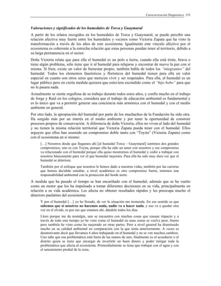 Caracterización Diagnóstica 135
Valoraciones y significados de los humedales de Torca y Guaymaral
A partir de los relatos recogidos en los humedales de Torca y Guaymaral, se puede percibir una
relación afectiva muy fuerte entre los humedales y vecinos como Victoria Zapata que ha visto la
transformación a través de los años de este ecosistema. Igualmente este vínculo afectivo por el
ecosistema es coherente a la estrecha relación que estas personas puedan tener al territorio, debido a
su larga permanencia en el sector.
Doña Victoria relata que para ella el humedal es un polo a tierra, cuando ella está triste, brava o
tiene algún problema, sólo tiene que ir al humedal para relajarse y encontrar de nuevo la paz con sí
misma. Si bien, existe un valor de bienestar propio, también habla de todos los “integrantes” del
humedal. Todos los elementos faunísticos y florísticos del humedal tienen para ella un valor
especial en cuanto son otros seres que merecen vivir y ser respetados. Para ella, el humedal es un
lugar público pero en cierta medida quisiera que estuviera escondido como el “hijo bobo” para que
no le pasara nada.
Actualmente se siente orgullosa de su trabajo durante todos estos años, y confía mucho en el trabajo
de Jorge y Raúl en los colegios, considera que el trabajo de educación ambiental es fundamental y
es lo único que va a permitir generar una conciencia más armónica con el humedal y con el medio
ambiente en general.
Por otro lado, la apropiación del humedal por parte de los muchachos de la Fundación ha sido otra.
Ha surgido más por un interés en el medio ambiente y por tener la oportunidad de construir
procesos propios de conservación. A diferencia de doña Victoria, ellos no viven al lado del humedal
y no tienen la misma relación territorial que Victoria Zapata pueda tener con el humedal. Ellos
arguyen que ellos han asumido un compromiso doble tanto con “Toyita” (Victoria Zapata) como
con el ecosistema en sí mismo:
[…] Nosotros desde que llegamos ahí [al humedal Torca – Guaymaral] sentimos dos grandes
compromisos, uno es con Toyita, porque ella ha sido un amor con nosotros y ese compromiso
va relacionado con el humedal porque ella quiso mostrarnos el humedal y cedió a trabajar con
nosotros básicamente para ver el que humedal mejorara. Para ella ha sido muy duro ver que el
humedal se deteriore.
También por el enfoque que nosotros le hemos dado a nuestras vidas, también por las carreras
que hemos decidido estudiar, a nivel académico es otro compromiso fuerte, tenemos una
responsabilidad ambiental con la protección del borde norte.
A medida que ha pasado el tiempo se han encariñado con el humedal, además que se ha vuelto
como un motor que los ha impulsado a tomar diferentes decisiones en su vida, principalmente en
relación a su vida académica. Les afecta no obtener resultados rápidos y les preocupa mucho el
deterioro paulatino del ecosistema:
Y por el humedal […] yo he llorado, de ver la situación tan tremenda. En ese sentido es que
sabemos que si nosotros no hacemos nada, nadie va a hacer nada, y eso va a quedar otra
vez en el olvido, es por eso que estamos ahí, dándole todos los días.
Lloro porque me da nostalgia, uno se encuentra con muchas cosas que causan impacto y a
través de todo este tiempo yo he visto como el humedal en unas zonas se vuelve peor, bueno
pero también he visto como ha mejorado en otras partes. Pero a nivel general ha disminuido
mucho en su calidad ambiental en comparación con la que tenía anteriormente. A veces es
desmotivante decir que llevamos 6 años trabajando en el humedal y no se ven muchos cambios.
Uno sabe que esa problemática está fuera de las manos de uno, finalmente es el acueducto o el
distrito quien se tiene que encargar de invertirle un buen dinero y poder mitigar toda la
problemática que afecta al ecosistema. Primordialmente se tiene que trabajar con el agua y con
el saneamiento predial de la zona.
 