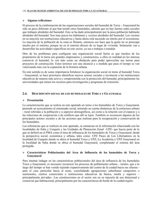 PLAN DE MANEJO AMBIENTAL DE LOS HUMEDALES TORCA Y GUAYMARAL136
Algunas reflexiones
El proceso de la conformación de las organizaciones sociales del humedal de Torca – Guaymaral ha
sido un poco diferente al que han tenido otros humedales, además que no hay fuertes redes sociales
que trabajen alrededor del humedal. Esto se ha dado principalmente por la poca población habitante
alrededor del humedal. Son muy pocos los habitantes y vecinos alrededor del humedal. Los vecinos
en su mayoría son instituciones educativas y hasta ahora está naciendo un interés por el ecosistema.
La mayoría de la población de la zona es flotante, entonces eso hace que la gente no se preocupe
mucho por el entorno, porque no es el entorno directo de su lugar de vivienda. Solamente van a
desarrollar las actividades específicas en este sector, ya sea a trabajar o estudiar.
Otro de los problemas para configurar una organización social fuerte es que muchos de los
propietarios de la tierra son grandes empresarios y constructores, a ellos en realidad no les interesa
conservar el humedal, lo ven más como un obstáculo para poder aprovechar sus tierras para
proyectos de construcción. Estos terrenos son una alcancía y a medida que pasa el tiempo se van
valorizando más con la expansión de la frontera urbana.
En este sentido es de suma importancia fortalecer la organización social en torno al humedal Torca
– Guaymaral, se hace prioritario identificar nuevos actores sociales e involucrar a las instituciones
educativas de manera más activa y comprometida con la protección del humedal, principalmente las
universidades que tienen los recursos para investigación y programas de extensión.
2.4. DESCRIPCIÓN SOCIAL DE LOS HUMEDALES DE TORCA Y GUAYMARAL
Presentación
La caracterización que se realiza en este apartado en torno a los humedales de Torca y Guaymaral,
pretende un acercamiento al entramado social, teniendo en cuenta dinámicas de la estructura urbano
- rural referidas a la población y a aspectos demográficos, así como a la relación con el espacio y a
las relaciones de cooperación o de conflicto que allí se tejen. También se reconocen algunos de los
principales actores sociales y de las acciones que realizan para la recuperación y conservación de
los humedales.
Las referencias que se realicen en este apartado, se enmarcan en la información relacionada con las
localidades de Suba y Usaquén y las Unidades de Planeación Zonal –UPZ- que hacen parte de lo
que se definió en el PMA como el área de influencia de los humedales de Torca y Guaymaral, desde
la perspectiva social, económica y urbana, tales como: UPZ Paseo de Los Libertadores en la
localidad de Usaquén donde se ubica el humedal Torca y UPZ, La Academia y UPZ Guaymaral en
la localidad de Suba donde se ubica el humedal Guaymaral, completando el sistema del área
protegida.
Características Poblacionales del Área de Influencia de los humedales de Torca y
Guaymaral
Para intentar indagar en las características poblacionales del área de influencia de los humedales
Torca y Guaymaral, es necesario reconocer los procesos de poblamiento urbano - rurales, que a lo
largo del tiempo se han venido tejiendo expansivamente del centro de la ciudad hacia sus afueras -
para el caso particular hacia el norte, consolidando agrupaciones suburbanas campestres o
semirurales, centros comerciales e instituciones educativas de básica, media y superior –
principalmente privadas-. Las construcciones en el sector son en su mayoría de uso dotacional y
comercial que habitacional, principalmente por las características de borde de la ciudad-región.
 