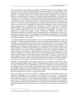 Caracterización Diagnóstica 137
El área circunvecina a los humedales está definida en el POT en parte como área urbana y en parte
como área rural. Con relación a la permanencia de la población alrededor de los humedales, esta es
típicamente flotante, es decir, permanecen durante el día realizando sus actividades educativas, de
comercio o actividades agrícolas. Los residentes presentan bajas densidades, lo que atribuye al
territorio ciertos significados y sentidos en la relación humedal-ciudad-sociedad. Las relaciones de
vecindario se han ido tejiendo en el tiempo, alrededor de algunos asentamientos suburbanos más
consolidados en el sector Guaymaral (Parcelación El Jardín y Urbanización San Simón), en Torca
se destaca el proceso de urbanización campestre –como la urbanización Floresta de la Sabana- más
cercano a la zona de los cerros orientales, hoy en peligro de ser demolida, por la prohibición de
construir en los cerros. Por el tipo particular de procesos de poblamiento, no hay muchas Juntas de
Acción Comunal, pero las existentes han dinamizado la gestión social ante las instancias
gubernamentales de las necesidades del sector, principalmente en lo concerniente a la cobertura de
servicios públicos domiciliarios sobre todo de acueducto y alcantarillado, siendo parte de la
autogestión la creación del acueducto veredal (CoopJardín). Alrededor del sistema Torca-
Guaymaral hay predios no urbanizados pero de propiedad privada –pertenecientes en su mayoría a
constructoras-, éstas ya tienen a nivel de anteproyecto, propuestas de urbanización, las cuales están
esperando la definición del Plan Zonal del Norte, ya que en su última versión aparece gran parte del
área dedicada a parques y zonas verdes.
La dinámica poblacional comparativamente entre las dos localidades (Suba para el sector de
Guaymaral y Usaquén para el sector de Torca) y las tres UPZ donde territorialmente se localizan los
humedales –una en la localidad de Usaquén y dos en la localidad de Suba-, tiene un mayor registro
–según datos del DAPD para el 20027
-, para la UPZ La Academia (Suba) con un estimado de 7.166
pobladores, por contraste con la UPZ Paseo de los Libertadores (Usaquén) donde el registro es de
5.543 pobladores y la UPZ Guaymaral (Suba) que no registra datos. La proyección poblacional se
realizó con base en el número de lotes consolidados en cada UPZ, el número de hogares y el
número de personas por hogar. Al respecto habría que precisar que la UPZ Guaymaral es la más
extensa de las tres con un total de 1.135,67 Has, de las cuales 64 son áreas sin desarrollar en suelo
urbano. La UPZ Paseo de los Libertadores tiene un total de 659,72 Has, de las cuales 122,86 son
áreas protegidas y 144,92 son áreas sin desarrollar en suelo urbano. La UPZ La Academia tiene un
total de 610,07 Has, de las cuales 72 son áreas sin desarrollar en suelo urbano. Habría en la UPZ La
Academia mayor presión por uso, dada la densidad poblacional con respecto a las otras dos UPZ.
Teniendo en cuenta la dinámica local tanto en Suba como en Usaquén, las tres UPZ son de las
menos densamente pobladas, siendo el índice de densidad poblacional de la UPZ La Academia de
60 y para la UPZ Paseo de los Libertadores de 25,38 en suelo urbanizado. Para la UPZ Guaymaral
no se registran datos. En este sentido se podría afirmar que la presión urbana sobre el ecosistema
por densidad -relación de número de pobladores por unidad terrestre-, es baja tanto en Torca como
en Guaymaral, siendo los proyectos de infraestructura urbana los que más impactan a los humedales
dentro de la planeación de la ciudad y su proyección regional.
Frente a lo anterior se tiene que: la UPZ La Academia tiene 2.166 viviendas, en las que se
distribuyen 2.090 hogares, con un promedio de 0.96 hogares por vivienda y 3.43 personas por
hogar. Para la UPZ Paseo de los Libertadores los datos registran 1.200 viviendas –en dato más bajo
de la localidad de Usaquén-, en las que se registran 1.890 hogares, con un promedio de 1,57 hogares
por vivienda y 2.93 personas por hogar. Para la UPZ Guaymaral no se registran datos. Aunque la
UPZ La Academia registra un mayor número de viviendas que la UPZ Paseo de los Libertadores, el
promedio de hogares por vivienda es mayor en esta última, pero no así el número de personas por
hogar.
7
A la fecha de entrega del presente informe, aún no estaban disponibles los datos del censo DANE 2005
 