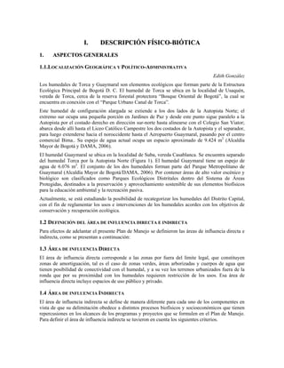 II.. DDEESSCCRRIIPPCCIIÓÓNN FFÍÍSSIICCOO--BBIIÓÓTTIICCAA
11.. AASSPPEECCTTOOSS GGEENNEERRAALLEESS
1.1.LOCALIZACIÓN GEOGRÁFICA Y POLÍTICO-ADMINISTRATIVA
Edith González
Los humedales de Torca y Guaymaral son elementos ecológicos que forman parte de la Estructura
Ecológica Principal de Bogotá D. C. El humedal de Torca se ubica en la localidad de Usaquén,
vereda de Torca, cerca de la reserva forestal protectora “Bosque Oriental de Bogotá”, la cual se
encuentra en conexión con el “Parque Urbano Canal de Torca”.
Este humedal de configuración alargada se extiende a los dos lados de la Autopista Norte; el
extremo sur ocupa una pequeña porción en Jardines de Paz y desde este punto sigue paralelo a la
Autopista por el costado derecho en dirección sur-norte hasta alinearse con el Colegio San Viator;
abarca desde allí hasta el Liceo Católico Campestre los dos costados de la Autopista y el separador,
para luego extenderse hacia el noroccidente hasta el Aeropuerto Guaymaral, pasando por el centro
comercial Bima.. Su espejo de agua actual ocupa un espacio aproximado de 9.424 m2
(Alcaldía
Mayor de Bogotá y DAMA, 2006).
El humedal Guaymaral se ubica en la localidad de Suba, vereda Casablanca. Se encuentra separado
del humedal Torca por la Autopista Norte (Figura 1). El humedal Guaymaral tiene un espejo de
agua de 6.076 m2
. El conjunto de los dos humedales forman parte del Parque Metropolitano de
Guaymaral (Alcaldía Mayor de Bogotá/DAMA, 2006). Por contener áreas de alto valor escénico y
biológico son clasificados como Parques Ecológicos Distritales dentro del Sistema de Áreas
Protegidas, destinados a la preservación y aprovechamiento sostenible de sus elementos biofísicos
para la educación ambiental y la recreación pasiva.
Actualmente, se está estudiando la posibilidad de recategorizar los humedales del Distrito Capital,
con el fin de reglamentar los usos e intervenciones de los humedales acordes con los objetivos de
conservación y recuperación ecológica.
1.2 DEFINICIÓN DEL ÁREA DE INFLUENCIA DIRECTA E INDIRECTA
Para efectos de adelantar el presente Plan de Manejo se definieron las áreas de influencia directa e
indirecta, como se presentan a continuación:
1.3 ÁREA DE INFLUENCIA DIRECTA
El área de influencia directa corresponde a las zonas por fuera del límite legal, que constituyen
zonas de amortiguación, tal es el caso de zonas verdes, áreas arborizadas y cuerpos de agua que
tienen posibilidad de conectividad con el humedal, y a su vez los terrenos urbanizados fuera de la
ronda que por su proximidad con los humedales requieren restricción de los usos. Esa área de
influencia directa incluye espacios de uso público y privado.
1.4 ÁREA DE INFLUENCIA INDIRECTA
El área de influencia indirecta se define de manera diferente para cada uno de los componentes en
vista de que su delimitación obedece a distintos procesos biofísicos y socioeconómicos que tienen
repercusiones en los alcances de los programas y proyectos que se formulen en el Plan de Manejo.
Para definir el área de influencia indirecta se tuvieron en cuenta los siguientes criterios.
 