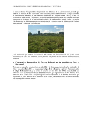 PLAN DE MANEJO AMBIENTAL DE LOS HUMEDALES TORCA Y GUAYMARAL138
El humedal Torca - Guaymaral fue fragmentado por el trazado de la Autopista Norte, avenida que
también es el límite de dos localidades como unidades político-administrativas. Aunque un sector
de los humedales pertenece en este sentido a la localidad de Usaquén –sector Torca- y el otro a la
localidad de Suba –sector Guaymaral-, estas distribuciones administrativas del territorio no deben
convertirse en divisiones de la funcionalidad ecológica de los humedales para la ciudad y la región.
Por el contrario, se deben aunar esfuerzos, competencias y recursos tanto de Suba como de Usaquén
para recuperar y conservar el ecosistema.
Cabe mencionar que también las dinámicas del contexto son particulares en uno y otro sector,
encontrando en Torca una zona rural, cuyos procesos son propios de una relación diferencial con el
territorio.
Características Demográficas del Área de Influencia de los humedales de Torca y
Guaymaral
Teniendo en cuenta las características de cada UPZ y la dinámica poblacional de las localidades de
Suba y Usaquén (¡Error! No se encuentra el origen de la referencia. y ¡Error! No se encuentra
el origen de la referencia.), se estima de acuerdo con los datos del DAPD para el 2002, una
población local residente en Suba de 753.593 habitantes, que representan el 11.4% del total de la
población de la ciudad. Para Usaquén la población local residente es de 439.341 habitantes, que
representan el 6.6% del total de la población de la ciudad, ubicándose como la séptima localidad
con mayor población en el distrito.
 