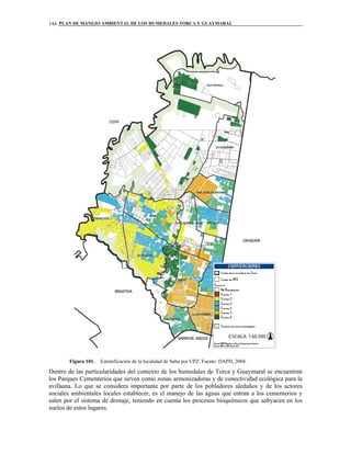 PLAN DE MANEJO AMBIENTAL DE LOS HUMEDALES TORCA Y GUAYMARAL144
Figura 101. Estratificación de la localidad de Suba por UPZ. Fuente: DAPD, 2004.
Dentro de las particularidades del contexto de los humedales de Torca y Guaymaral se encuentran
los Parques Cementerios que sirven como zonas armonizadoras y de conectividad ecológica para la
avifauna. Lo que se considera importante por parte de los pobladores aledaños y de los actores
sociales ambientales locales establecer, es el manejo de las aguas que entran a los cementerios y
salen por el sistema de drenaje, teniendo en cuenta los procesos bioquímicos que subyacen en los
suelos de estos lugares.
 