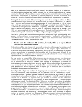Caracterización Diagnóstica 145
Otro de los aspectos a considerar dentro de la dinámica del contexto alrededor de los humedales,
son los impactos ambientales que pueden generarse por las proyecciones viales que se planean
construir en el área de influencia del ecosistema. También por las características del contexto que se
han descrito anteriormente, es importante y pertinente ampliar las acciones encaminadas a la
educación e investigación ambiental considerando la amplia oferta de equipamientos en esta línea.
Como parte de la consolidación del sector, se registran dentro de los principales rellenos en el área
de los humedales: el que se realizó para la construcción de la Autopista Norte en 1953; en 1984, se
llevó a cabo otro por Cementos Samper en los humedales de Torca y Guaymaral; en 1991 se realizó
en el predio que actualmente es propiedad de Ardila Lule por parte de la Empresa de Acueducto y
Alcantarillado de Bogotá (sector del humedal Guaymaral); entre 1996-1997 se llevó a cabo otro
para la construcción del Centro Comercial Bima; en 1986 para la construcción de la UDCA y en
1988 para la construcción de la Escuela de Ingenieros. A finales de los 80 y principios de los 90 se
realizan rellenos para la construcción de clubes y colegios principalmente privados.
En el sector a diferencia de los equipamientos educativos, no hay dotación de centros de salud ni de
parques. Los humedales son un escenario para la recreación pasiva y la educación ambiental, como
se evidencia en las acciones que allí se llevan a cabo a través del convenio entre la Fundación
Torca-Guaymaral y el Outlet Centro Comercial Bima.
Relación entre las condiciones del ecosistema, la salud pública y la responsabilidad
ambiental de la producción económica
Dada la tensionalidad entre el desarrollo urbano y la preservación ambiental, que ha sido transversal
a la concepción predominante del modelo de ciudad, se han ido poco a poco deteriorando los
ecosistemas a través de sobre saturar sus funciones ecológicas para dar respuesta a necesidades
urbanas que desbordan la capacidad de los humedales. Así, el uso inapropiado del suelo de los
humedales de Torca y Guaymaral para llevar a cabo procesos de urbanización o como “vertedero de
aguas residuales”, ha causado su deterioro ecológico.
En este sentido, la vulnerabilidad del ecosistema se convierte en una amenaza para los actores
sociales vecinos, quienes han manifestado su incomodidad e inconformidad por los malos olores,
por la proliferación de insectos y roedores como vectores de enfermedades, el aumento de
enfermedades respiratorias, gástricas y dérmicas, además del no poder disfrutar de un ambiente
sano como ciudadanos y ciudadanas sujetos de derechos –sobre todo de derechos colectivos como
parte del territorio-. Ello se argumenta desde el impacto que los humedales por sus deficitarias
condiciones actuales, causa a la salud pública.
En la figura 102 y figura 103–localidad de Usaquén y Suba respectivamente-, se ilustran las áreas
que son consideradas como susceptibles de ser inundadas con las consecuencias sociales,
económicas, políticas y culturales que ya se conocen de otras experiencias de la ciudad. En la figura
se identifica el sector de Guaymaral como un sector con riesgo alto y medio de inundación, dada su
cercanía con el humedal. Al respecto habría que recordar las acciones que las autoridades
competentes -para el caso específico los Hospitales de la red pública de Suba y Usaquén-, pueden
adelantar a través de la Coordinación de Salud Pública, con un enfoque promocional de calidad de
vida en salud, reconociendo en sus acciones los determinantes sociales de la salud para fortalecer su
sentido público, no sólo mitigando los vectores con controles químicos (minimizando también la
presencia de enfermedades compartidas entre los animales y el ser humano), sino con acciones que
propendan por los objetivos promocionales y preventivos en el amplio sentido, teniendo en cuenta
la carencia de acueducto y alcantarillado en el sector, así en Torca “el agua es tomada de algunas
quebradas y nacederos que bajan de los Cerros Orientales y otros pozos profundos; en algunos
sectores se presentan problemas con el transporte del recurso desde el sitio de abastecimiento,
debido a la falta de recursos para adquirir un sistema de bombeo de agua y por otro lados se
 
