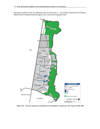 PLAN DE MANEJO AMBIENTAL DE LOS HUMEDALES TORCA Y GUAYMARAL146
presentan conflictos entre los pobladores por el uso de ésta (…) en el barrio Parcelación El Jardín y
Monte Perla el abastecimiento de agua se da a través de Coopjardín ESP”.
Figura 102. Zonas de amenaza por inundación de la localidad de Usaquén por UPZ. Fuente: DAPD, 2004.
 