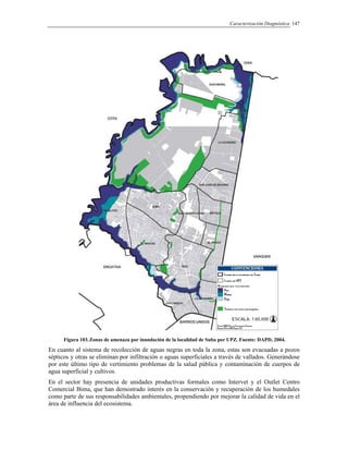 Caracterización Diagnóstica 147
Figura 103.Zonas de amenaza por inundación de la localidad de Suba por UPZ. Fuente: DAPD, 2004.
En cuanto al sistema de recolección de aguas negras en toda la zona, estas son evacuadas a pozos
sépticos y otras se eliminan por infiltración o aguas superficiales a través de vallados. Generándose
por este último tipo de vertimiento problemas de la salud pública y contaminación de cuerpos de
agua superficial y cultivos.
En el sector hay presencia de unidades productivas formales como Intervet y el Outlet Centro
Comercial Bima, que han demostrado interés en la conservación y recuperación de los humedales
como parte de sus responsabilidades ambientales, propendiendo por mejorar la calidad de vida en el
área de influencia del ecosistema.
 