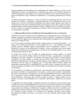 PLAN DE MANEJO AMBIENTAL DE LOS HUMEDALES TORCA Y GUAYMARAL148
Algunos problemas de salud pública por la contaminación del medio ambiente y con ello los usos
inapropiados del suelo, son originados por la explotación de canteras cuya influencia llega por el
sistema de drenaje de los humedales, el uso intensivo de gallinaza en los viveros ubicados hacia el
sector de Guaymaral -lo que es altamente contaminante- y, los impactos generados por el canal de
Torca.
En algunas instituciones educativas y viveros se minimiza la cantidad de basuras a través de las
prácticas del reciclaje y compostaje; un pequeño porcentaje de los habitantes del lugar no está
cubierto por el servicio de recolección domiciliaria de residuos sólidos dejando como opción su
incineración. Por otra parte, la población flotante que frecuenta la zona a diario, genera una mayor
cantidad de basuras que los propios habitantes del lugar, sumándole a ello los residuos que arrojan a
las vías y canales y los roedores encontrados en los barrios. Allí no hay presencia ni de barrenderos
ni canecas para el uso público.
Conflictos jurídicos del Área de Influencia de los humedales de Torca y Guaymaral
El interés de los actores sociales del área de influencia de los humedales de Torca y Guaymaral por
defender y proteger el ecosistema, reconociendo sus valores ecológicos y ambientales, se manifiesta
en el uso parcial de algunos de los mecanismos del sistema judicial consagrados en la Constitución
Política de Colombia de 1991.
Así, “los que actúan socialmente pueden atribuir validez legítima a un orden determinado (…) en
méritos de lo estatuido positivamente, en cuya legalidad se cree (…) la obediencia a preceptos
jurídicos positivos estatuidos según el procedimiento usual y formalmente correctos (…) la
disposición a avenirse con las ordenaciones “otorgadas”, sea por una persona o por varias, supone
siempre que predominan ideas de legitimidad y la creencia en la autoridad legítima, en uno u otro
sentido de quien impone ese orden”.
Se evidencia una tensión entre el modelo de ciudad pensada, la ciudad sentida y la ciudad
practicada –como tipos de órdenes urbanos en términos de Augé-, que pretende ser soslayada o
mediada por un tercero, apelando a las instancias democráticas que establece el sistema judicial
colombiano. El recurso jurídico, se percibe entre los actores sociales como el único capaz de
garantizar cumplimiento de lo otorgado constitucionalmente como ciudadanos y ciudadanas sujetos
de derechos. De esta manera se comprende que, “el orden debe llamarse Derecho cuando está
garantizado externamente por la probabilidad de la coacción (física o psíquica) ejercida por un
cuadro de individuos instituidos con la misión de obligar a la observancia de ese orden o de castigar
su transgresión”.
En esta perspectiva el conflicto se entiende como “una construcción social, una creación humana,
que afecta las actitudes y comportamientos de las partes, en el que como resultado se dan disputas
que suelen ser producto de un antagonismo y de una incompatibilidad (inicial pero superable entre
dos o más partes), siendo el resultado complejo de valoraciones, afectos, creencias y que expresa
una insatisfacción o desacuerdo entre las partes, puede ser positivo o negativo según como se
aborde y se termine, con posibilidades de ser conducido, transformado y superado por las mismas
partes”.
El surgimiento del conflicto puede ser aleatorio, puesto que no siempre hay causas efectivas, pero
se puede tener como una posibilidad dentro de las causas, el hecho de que nunca hay una completa
concordancia entre lo que los individuos consideran justo dentro de un sistema y lo que éste les
otorga, cuando los individuos se esfuerzan por conseguir un ámbito más justo se encuentran con la
resistencia de quienes establecieron previamente sus intereses, en este caso sobreviene el conflicto.
Los conflictos sociales surgidos de la frustración de demandas específicas contra objetos
presuntamente frustrantes son reales y los irreales son los que solamente están buscando relajar
tensiones.
 