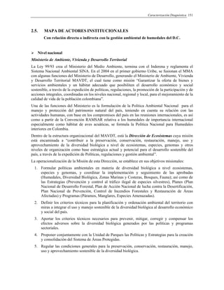 Caracterización Diagnóstica 151
2.5. MAPA DE ACTORES INSTITUCIONALES
Con relación directa o indirecta con la gestión ambiental de humedales del D.C.
Nivel nacional
Ministerio de Ambiente, Vivienda y Desarrollo Territorial
La Ley 99/93 crea el Ministerio del Medio Ambiente, termina con el Inderena y reglamenta el
Sistema Nacional Ambiental SINA. En el 2004 en el primer gobierno Uribe, se fusionan el MMA
con algunas funciones del Ministerio de Desarrollo, generando el Ministerio de Ambiente, Vivienda
y Desarrollo Territorial MAVDT, el cual tiene como misión “Garantizar la oferta de bienes y
servicios ambientales y un hábitat adecuado que posibiliten el desarrollo económico y social
sostenible, a través de la expedición de políticas, regulaciones, la promoción de la participación y de
acciones integrales, coordinadas en los niveles nacional, regional y local, para el mejoramiento de la
calidad de vida de la población colombiana”.
Una de las funciones del Ministerio es la formulación de la Política Ambiental Nacional para el
manejo y protección del patrimonio natural del país, teniendo en cuenta su relación con las
actividades humanas, con base en los compromisos del país en las reuniones internacionales, es así
como a partir de la Convención RAMSAR relativa a los humedales de importancia internacional
especialmente como hábitat de aves acuáticas, se formula la Política Nacional para Humedales
interiores en Colombia.
Dentro de la estructura organizacional del MAVDT, está la Dirección de Ecosistemas cuya misión
está encaminada a “contribuir a la preservación, conservación, restauración, manejo, uso y
aprovechamiento de la diversidad biológica a nivel de ecosistemas, especies, genomas y otros
niveles de organización como base estratégica actual y potencial para el desarrollo sostenible del
país, a través de la expedición de Políticas, regulaciones y gestión ambiental”.
La operacionalización de la Misión de esta Dirección, se establece en sus objetivos misionales:
1. Formular políticas ambientales en materia de diversidad biológica a nivel ecosistemas,
especies y genomas, y coordinar la implementación y seguimiento de las aprobadas
(Humedales, Diversidad Biológica, Zonas Marinas y Costeras, Bosques, Fauna); así como de
las Estrategias (Prevención y control al tráfico ilegal de especies silvestres), Planes (Plan
Nacional de Desarrollo Forestal, Plan de Acción Nacional de lucha contra la Desertificación,
Plan Nacional de Prevención, Control de Incendios Forestales y Restauración de Áreas
Afectadas) y Programas (Páramos, Manglares, Especies Amenazadas).
2. Definir los criterios técnicos para la planificación y ordenación ambiental del territorio con
miras a integrar el uso y manejo sostenible de la diversidad biológica al desarrollo económico
y social del país.
3. Aportar los criterios técnicos necesarios para prevenir, mitigar, corregir y compensar los
efectos adversos sobre la diversidad biológica generados por las políticas y programas
sectoriales.
4. Proponer conjuntamente con la Unidad de Parques las Políticas y Estrategias para la creación
y consolidación del Sistema de Áreas Protegidas.
5. Regular las condiciones generales para la preservación, conservación, restauración, manejo,
uso y aprovechamiento sostenible de la diversidad biológica.
 