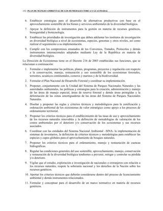 PLAN DE MANEJO AMBIENTAL DE LOS HUMEDALES TORCA Y GUAYMARAL152
6. Establecer estrategias para el desarrollo de alternativas productivas con base en el
aprovechamiento sostenible de los bienes y servicios ambientales de la diversidad biológica.
7. Apoyar la definición de instrumentos para la gestión en materia de recursos genéticos,
bioseguridad y biotecnología.
8. Establecer las prioridades de investigación que deben adelantar los institutos de investigación
en diversidad biológica a nivel de ecosistemas, especies, genomas y otros niveles, así como
realizar el seguimiento a su implementación.
9. Cumplir con los compromisos emanados de los Convenios, Tratados, Protocolos y demás
instrumentos internacionales adoptados mediante Ley de la República en materia de
diversidad biológica.
La Dirección de Ecosistemas tiene en el Decreto 216 de 2003 establecidas sus funciones, que se
relacionan a continuación:
1. Formular e implementar las políticas, planes, programas, proyectos y regulación con respecto
a la conservación, manejo, restauración y uso sostenible de los ecosistemas forestales,
terrestres, acuáticos continentales, costeros y marinos y de la biodiversidad.
2. Formular el Plan Nacional de Desarrollo Forestal y coordinar su implementación.
3. Proponer, conjuntamente con la Unidad del Sistema de Parques Nacionales Naturales y las
autoridades ambientales, las políticas y estrategias para la creación, administración y manejo
de las áreas de manejo especial, áreas de reserva forestal y demás áreas protegidas y la
delimitación de las zonas amortiguadoras de las áreas del Sistema de Parques Nacionales
Naturales.
4. Diseñar y proponer las reglas y criterios técnicos y metodológicos para la zonificación y
ordenación ambiental de los ecosistemas de valor estratégico como apoyo a los procesos de
ordenamiento territorial.
5. Proponer los criterios técnicos para el establecimiento de las tasas de uso y aprovechamiento
de los recursos naturales renovables y la definición de metodologías de valoración de los
costos ambientales por el deterioro y/o conservación de los ecosistemas y sus recursos
asociados.
6. Coordinar con las entidades del Sistema Nacional Ambiental –SINA- la implementación de
sistemas de inventarios, la definición de criterios técnicos y metodologías para establecer las
especies y cupos globales para el aprovechamiento de bosques naturales.
7. Proponer los criterios técnicos para el ordenamiento, manejo y restauración de cuencas
hidrográficas.
8. Regular las condiciones generales del uso sostenible, aprovechamiento, manejo, conservación
y restauración de la diversidad biológica tendientes a prevenir, mitigar y controlar su pérdida
y/o deterioro.
9. Vigilar que el estudio, exploración e investigación de nacionales o extranjeros con relación a
los recursos naturales, respete la soberanía nacional y los derechos de la Nación sobre los
recursos genéticos.
10. Aportar los criterios técnicos que deberán considerarse dentro del proceso de licenciamiento
ambiental y demás instrumentos relacionados.
11. Formular y conceptuar para el desarrollo de un marco normativo en materia de recursos
genéticos.
 