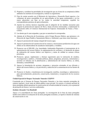Caracterización Diagnóstica 153
12. Proponer y coordinar las prioridades de investigación que en el área de su competencia deben
adelantar los institutos de investigación y realizar su seguimiento.
13. Fijar de común acuerdo con el Ministerio de Agricultura y Desarrollo Rural especies y los
volúmenes de pesca susceptibles de ser aprovechados en las aguas continentales y en los
mares adyacentes con base en los cuales la autoridad competente, expedirá los
correspondientes permisos de aprovechamiento.
14. Aportar los criterios técnicos requeridos para la adopción de las medidas necesarias para
asegurar la protección de especies de flora y fauna silvestres amenazadas; e implementar la
Convención sobre el Comercio Internacional de Especies Amenazadas de Fauna y Flora –
CITES-.
15. Las demás que le sean asignadas y que por su naturaleza le correspondan.
16. Además de la Dirección de Ecosistemas, está el Grupo Recurso Hídrico, que pertenece a la
Dirección de Agua Potable y Saneamiento Básico y Ambiental y que tiene como funciones:
17. Apoyar la promoción del manejo integral del recurso agua.
18. Apoyar la promoción de la protección de las cuencas y microcuencas productoras de agua con
énfasis en las abastecedoras de acueductos municipales y veredales.
19. Promover con el IDEAM y las Autoridades Ambientales Regionales el mejoramiento de la
administración del recurso hídrico, la reglamentación de corrientes y el desarrollo de planes
de ordenación del recurso hídrico con objetivos y metas de calidad en cuencas críticas
prioritarias.
20. Promover, apoyar, implementar y efectuar seguimiento para la realización de estudios,
investigaciones y análisis, y formular políticas, planes, programas, proyectos, instrumentos y
acciones en relación con la planificación y administración del recurso hídrico, su oferta,
demanda y sostenibilidad.
21. Apoyar la formulación de acciones, programas y proyectos orientados al uso eficiente y
ahorro del recurso hídrico y a la prevención y reducción de la contaminación de las fuentes de
agua.
22. Promover el diseño y transferencia de investigación científica, tecnológica y administrativa
para aprovechamiento, protección, conservación, tratamiento y recuperación de los recursos
hídricos.
Unidad Especial de Parques Nacionales Naturales UESPNN
Constituido por el Sistema de Parques Nacionales Naturales y las áreas naturales protegidas de
carácter regional y local, tanto de índole público como privado. En esencia, el sistema nacional de
áreas protegidas deberá garantizar la conservación de la biodiversidad de la nación y de su potencial
de prestación de bienes y servicios ambientales.
Instituto Alexander Von Humboldt
Apoyo a la consolidación de Áreas protegidas. La investigación de la línea de áreas protegidas
tendrá como énfasis la evaluación de las áreas protegidas existentes y el aporte al diseño de sistemas
de conservación in situ.
 