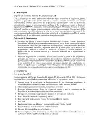 PLAN DE MANEJO AMBIENTAL DE LOS HUMEDALES TORCA Y GUAYMARAL154
Nivel regional
Corporación Autónoma Regional de Cundinamarca CAR
La CAR al igual que las demás corporaciones tienen por objeto la ejecución de las políticas, planes,
programas y proyectos sobre medio ambiente y recursos naturales renovables, así como el
cumplimiento y oportuna aplicación a las disposiciones legales vigentes sobre su disposición,
administración, manejo y aprovechamiento, conforme a las regulaciones, pautas y directrices
expedidas por el MAVDT. Ejecutar las políticas establecidas por el Gobierno Nacional en materia
ambiental; planificar y ejecutar proyectos de preservación, descontaminación ó recuperación de los
recursos naturales renovables afectados; y velar por el uso y aprovechamiento adecuado de los
recursos naturales y el medio ambiente dentro del territorio de su jurisdicción, con el fin de mejorar
la calidad de vida de sus habitantes y contribuir al desarrollo sostenible.
Gobernación de Cundinamarca
1. Secretaría de Hábitat y recursos mineros. Dirección del Ambiente. Generar, optimizar e
implementar políticas y programas ambientales dentro del marco de sus competencias legales,
y establecer las condiciones que propicien la debida armonía y coherencia con las políticas y
normas ambientales nacionales, regionales, distritales y municipales, en el territorio del
Departamento. Atender lo relativo al ámbito de la política y gestión ambiental, de
preservación de los recursos naturales y el desarrollo sostenible en el departamento de
Cundinamarca
2. Dirección de gestión en Ecosistemas. Actuar como ejecutor o gestor de los programas y
proyectos, así como de la vigilancia técnica de sus alcances específicos, en coherencia con
planes que le corresponde adelantar a la Secretaría de Medio Ambiente, para la conservación
y uso sostenible de los espacios que sustenten los recursos naturales del Departamento con
énfasis en aquellos que se identifiquen como estratégicos y por consiguiente prioritarios, de
conformidad con los acuerdos y convenios que se suscriban para este fin.
Nivel distrital
Concejo de Bogotá D.C.
Comisión primera del Plan de Desarrollo. El Artículo 27 del Acuerdo 095 de 2003 (Reglamento
Interno del Concejo), señala la competencia de la Comisión en los siguientes temas:
1 Normas sobre la organización y funcionamiento de las Veedurías ciudadanas, la
descentralización, la desconcentración y el control social de los servicios públicos.
2 Atención de organizaciones sindicales, comunitarias y sociales.
3 Promover el conocimiento, dentro del respectivo trámite y ante la comunidad, de los
Proyectos de Acuerdo que la Corporación estime conveniente.
4 Divulgación, fomento y pedagogía de los procesos de participación ciudadana.
5 Plan General de Desarrollo Económico y Social.
6 Plan General de Ordenamiento Físico y Territorial del Distrito Capital.
7 Plan Vial.
8 Reglamentación del uso del suelo y el espacio público del Distrito Capital.
9 Desarrollo físico de las áreas rurales del Distrito Capital.
10 División del territorio Distrital en localidades.
11 Normas orgánicas sobre planeación y asesoría a las Juntas Administradoras Locales en la
elaboración del Plan de Desarrollo Económico y Social.
 