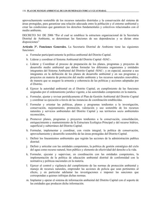 PLAN DE MANEJO AMBIENTAL DE LOS HUMEDALES TORCA Y GUAYMARAL156
aprovechamiento sostenible de los recursos naturales distritales y la conservación del sistema de
áreas protegidas, para garantizar una relación adecuada entre la población y el entorno ambiental y
crear las condiciones que garanticen los derechos fundamentales y colectivos relacionados con el
medio ambiente.
DECRETO 561 DE 2006 “Por el cual se establece la estructura organizacional de la Secretaría
Distrital de Ambiente, se determinan las funciones de sus dependencias y se dictan otras
disposiciones”
Artículo 3°. Funciones Generales. La Secretaría Distrital de Ambiente tiene las siguientes
funciones:
a. Formular participativamente la política ambiental del Distrito Capital.
b. Liderar y coordinar el Sistema Ambiental del Distrito Capital -SIAC-.
c. Liderar y Coordinar el proceso de preparación de los planes, programas y proyectos de
desarrollo medio ambiental que deban formular los diferentes organismos y entidades
integrantes del Sistema Ambiental del Distrito Capital -SIAC-. y en especial, asesorar a sus
integrantes en la definición de los planes de desarrollo ambiental y en sus programas y
proyectos en materia de protección del medio ambiente y los recursos naturales renovables,
de manera que se asegure la armonía y coherencia de las políticas y acciones adoptadas por
el Distrito.
d. Ejercer la autoridad ambiental en el Distrito Capital, en cumplimiento de las funciones
asignadas por el ordenamiento jurídico vigente, a las autoridades competentes en la materia.
e. Formular, ajustar y revisar periódicamente el Plan de Gestión Ambiental del Distrito Capital
y coordinar su ejecución a través de las instancias de coordinación establecidas.
f. Formular y orientar las políticas, planes y programas tendientes a la investigación,
conservación, mejoramiento, promoción, valoración y uso sostenible de los recursos
naturales y servicios ambientales del Distrito Capital y sus territorios socio ambientales
reconocidos,
g. Promover planes, programas y proyectos tendientes a la conservación, consolidación,
enriquecimiento y mantenimiento de la Estructura Ecológica Principal y del recurso hídrico,
superficial y subterráneo del Distrito Capital.
h. Formular, implementar y coordinar, con visión integral, la política de conservación,
aprovechamiento y desarrollo sostenible de las áreas protegidas del Distrito Capital.
i. Definir los lineamientos ambientales que regirán las acciones de la administración publica
distrital.
j. Definir y articular con las entidades competentes, la política de gestión estratégica del ciclo
del agua como recurso natural, bien público y elemento de efectividad del derecho a la vida.
k. Formular, ejecutar y supervisar, en coordinación con las entidades competentes, la
implementación de la política de educación ambiental distrital de conformidad con la
normativa y políticas nacionales en la materia.
l. Ejercer el control y vigilancia del cumplimiento de las normas de protección ambiental y
manejo de recursos naturales, emprender las acciones de policía que sean pertinentes al
efecto, y en particular adelantar las investigaciones e imponer las sanciones que
correspondan a quienes infrinjan dichas normas.
m. Implantar y operar el sistema de información ambiental del Distrito Capital con el soporte de
las entidades que producen dicha información.
 