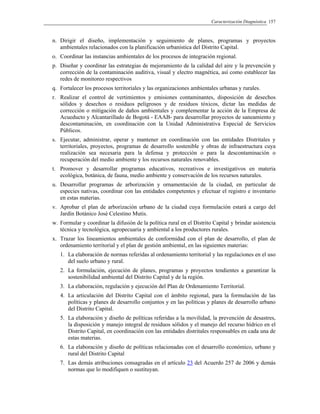 Caracterización Diagnóstica 157
n. Dirigir el diseño, implementación y seguimiento de planes, programas y proyectos
ambientales relacionados con la planificación urbanística del Distrito Capital.
o. Coordinar las instancias ambientales de los procesos de integración regional.
p. Diseñar y coordinar las estrategias de mejoramiento de la calidad del aire y la prevención y
corrección de la contaminación auditiva, visual y electro magnética, así como establecer las
redes de monitoreo respectivos
q. Fortalecer los procesos territoriales y las organizaciones ambientales urbanas y rurales.
r. Realizar el control de vertimientos y emisiones contaminantes, disposición de desechos
sólidos y desechos o residuos peligrosos y de residuos tóxicos, dictar las medidas de
corrección o mitigación de daños ambientales y complementar la acción de la Empresa de
Acueducto y Alcantarillado de Bogotá - EAAB- para desarrollar proyectos de saneamiento y
descontaminación, en coordinación con la Unidad Administrativa Especial de Servicios
Públicos.
s. Ejecutar, administrar, operar y mantener en coordinación con las entidades Distritales y
territoriales, proyectos, programas de desarrollo sostenible y obras de infraestructura cuya
realización sea necesaria para la defensa y protección o para la descontaminación o
recuperación del medio ambiente y los recursos naturales renovables.
t. Promover y desarrollar programas educativos, recreativos e investigativos en materia
ecológica, botánica, de fauna, medio ambiente y conservación de los recursos naturales.
u. Desarrollar programas de arborización y ornamentación de la ciudad, en particular de
especies nativas, coordinar con las entidades competentes y efectuar el registro e inventario
en estas materias.
v. Aprobar el plan de arborización urbano de la ciudad cuya formulación estará a cargo del
Jardín Botánico José Celestino Mutis.
w. Formular y coordinar la difusión de la política rural en el Distrito Capital y brindar asistencia
técnica y tecnológica, agropecuaria y ambiental a los productores rurales.
x. Trazar los lineamientos ambientales de conformidad con el plan de desarrollo, el plan de
ordenamiento territorial y el plan de gestión ambiental, en las siguientes materias:
1. La elaboración de normas referidas al ordenamiento territorial y las regulaciones en el uso
del suelo urbano y rural.
2. La formulación, ejecución de planes, programas y proyectos tendientes a garantizar la
sostenibilidad ambiental del Distrito Capital y de la región.
3. La elaboración, regulación y ejecución del Plan de Ordenamiento Territorial.
4. La articulación del Distrito Capital con el ámbito regional, para la formulación de las
políticas y planes de desarrollo conjuntos y en las políticas y planes de desarrollo urbano
del Distrito Capital.
5. La elaboración y diseño de políticas referidas a la movilidad, la prevención de desastres,
la disposición y manejo integral de residuos sólidos y el manejo del recurso hídrico en el
Distrito Capital, en coordinación con las entidades distritales responsables en cada una de
estas materias.
6. La elaboración y diseño de políticas relacionadas con el desarrollo económico, urbano y
rural del Distrito Capital
7. Las demás atribuciones consagradas en el artículo 23 del Acuerdo 257 de 2006 y demás
normas que lo modifiquen o sustituyan.
 