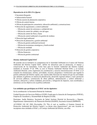 PLAN DE MANEJO AMBIENTAL DE LOS HUMEDALES TORCA Y GUAYMARAL158
Dependencias de la SDA (Ver figura)
Secretaría Despacho
Subsecretaría General
Oficina asesora de planeación corporativa
Oficina de control interno
Oficina de participación comunitaria, educación ambiental y comunicaciones
Dirección de seguimiento y control ambiental
- Oficina de control de emisiones y calidad del aire
- Oficina de control de calidad y uso del agua
- Oficina de control de flora y fauna
- Oficina de control ambiental a la gestión de residuos
Dirección legal ambiental
Dirección de planeación y gestión ambiental
- Oficina de gestión ambiental territorial
- Oficina de ecosistemas estratégicos y biodiversidad
- Oficina de ruralidad
Dirección de gestión corporativa
- Oficina financiera
- Oficina de gestión contractual
Sistema Ambiental Capital SIAC
De acuerdo con la normativa es competencia de la Autoridad Ambiental en el marco del Sistema
Ambiental del Distrito Capital SIAC, definir las directrices para la protección, el manejo y
conservación de los humedales. Como base para la Gestión Ambiental del Distrito Capital,
mediante el Acuerdo 19 de 1996, se creó el Sistema Ambiental Distrital SIAC y el Consejo
Ambiental Distrital, como organismos de coordinación y asesoría interinstitucional. El SIAC es el
conjunto de orientaciones, normas, actividades, recursos, programas e instituciones que regulan la
gestión ambiental del Distrito capital, este sistema debe funcionar de manera tal que las actividades
que adelante el gobierno en materia de planificación, desarrollo regional urbano y rural, prestación
de servicios públicos, construcción de obras públicas, administración y control ambiental y
sanitario, educación y cultura ciudadana, prevención y mitigación de impactos, sean coordinadas y
armónicas con los objetivos de su política ambiental.
Las entidades que participan en el SIAC son las siguientes:
En la coordinación: la Secretaría Distrital de Ambiente
Unidad Ejecutiva de Servicios Públicos (UESP), Fondo para la Atención de Emergencias (FOPAE),
Empresa de Acueducto y Alcantarillado de Bogotá (EAAB).
Participan: Jardín Botánico, Secretaría de Salud, Instituto Distrital de Recreación y Deporte,
Departamento Administrativo de Planeación Distrital (DADEP), Secretaría General (IDIPRON).
ACUERDO 248 DE 2006 (Noviembre 22) "Por el cual se modifica el Estatuto General de
Protección Ambiental del Distrito Capital y se dictan otras disposiciones", por este Acuerdo se
incorporan otras entidades al SIAC y al Consejo Ambiental del Distrito, son ellas:
 