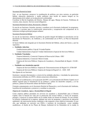 PLAN DE MANEJO AMBIENTAL DE LOS HUMEDALES TORCA Y GUAYMARAL164
Secretaría Distrital de Salud
Está en sus funciones: promover la coordinación de políticas con otros sectores, en particular
hábitat, educación, planeación y medio ambiente, para incidir de manera integral en los
determinantes de la salud y en la atención de la enfermedad.
Coordinar la Red de hospitales del Distrito. Manejo del agua. Manejo de basuras. Problemas de
vectores, ratas, insectos. Servicio social obligatorio.
Secretaría Distrital de Cultura, Recreación y Deporte
Es una de sus funciones: formular, ejecutar y coordinar con la Secretaría Ambiental, los programas,
proyectos y acciones para la conservación, preservación y recuperación del componente de la
estructura ecológica principal parques urbanos.
Secretaría Distrital de Hábitat
Es una de sus funciones: elaborar la política de gestión integral del hábitat en articulación con las
Secretarías de Planeación y de Ambiente, y de conformidad con el POT y el Plan de Desarrollo
Distrital.
El Sector Hábitat está integrado por la Secretaría Distrital del Hábitat, cabeza del Sector, y por las
siguientes:
a. Entidades Adscritas:
Establecimiento público: Caja de Vivienda Popular.
Unidad Administrativa Especial: Unidad Administrativa Especial de Servicios Públicos.
b. Entidades Vinculadas:
Empresa Industrial y Comercial: Empresa de Renovación Urbana - ERU
Empresa Industrial y Comercial: Metrovivienda.
Empresa de Servicios Públicos: Empresa de Acueducto y Alcantarillado de Bogotá - EAAB -
ESP
c. Entidades con vinculación especial:
Empresa de Servicios Públicos: Empresa de Telecomunicaciones de Bogotá S.A.-ETB-ESP
Empresa de Servicios Públicos: Empresa de Energía de Bogotá S.A. - EEB - ESP.
Son algunas de sus funciones:
Gestionar y ejecutar directamente o a través de las entidades adscritas y vinculadas las operaciones
estructurantes definidas en el POT y demás actuaciones urbanísticas.
Participar en la elaboración y en la ejecución del POT, en la articulación del Distrito Capital con el
ámbito regional para la formulación de las políticas y planes de desarrollo conjunto, y en las
políticas y planes de Desarrollo urbano del Distrito Capital.
Formular conjuntamente con la Secretaría Distrital de Planeación y con la Secretaría del Ambiente,
la política de ecourbanismo y promover y coordinar su ejecución
Empresa de Acueducto, Agua y Alcantarillado de Bogotá
Como empresa pública prestadora de servicios de acueducto y alcantarillado para el Distrito
Capital, tiene la función de velar por la protección del recurso hídrico, a través de recuperar,
proteger y conservar el sistema hídrico de la ciudad, desde sus fuentes de drenaje. En este sentido,
la Gerencia Ambiental de la empresa, adelanta una serie de programas y proyectos de educación
ambiental y de intervención técnica, tendientes a dar respuesta a estos objetivos misionales. Es por
ello, que adelantan en convenio con ONGs e institutos de investigación –como unidades
académicas-, el diseño de los Planes de Manejo Ambiental de los Humedales de la ciudad, la
 