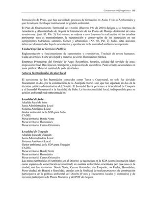 Caracterización Diagnóstica 165
formulación de Praes, que han adelantado procesos de formación en Aulas Vivas o Ambientales y
que fortalecen el enfoque institucional de gestión ambiental.
El Plan de Ordenamiento Territorial del Distrito (Decreto 190 de 2004) designa a la Empresa de
Acueducto y Alcantarillado de Bogotá la formulación de los Planes de Manejo Ambiental de estos
ecosistemas. (Art. 83, Pár. 5) Así mismo, se ordena a esta Empresa la realización de los estudios
pertinentes para el mantenimiento, la recuperación y conservación de los humedales en sus
componentes hidráulico, sanitario, biótico y urbanístico. (Art. 86, Pár. 2) Todas estas acciones
deben ser desarrolladas bajo la orientación y aprobación de la autoridad ambiental competente.
Unidad Especial de Servicios Públicos
Reglamentación y funcionamiento de cementerios y crematorios. Traslado de restos humanos.
Caída de árboles. Corte de césped y material de corte. Iluminación pública.
Empresas Prestadoras del Servicio de Aseo. Recorridos, horarios, calidad del servicio de aseo,
disposición final. Recolección, transporte y disposición de escombros. Pasto o tierra acumulados en
zona pública. Material residual de poda de árboles.
Actores Institucionales de nivel local
El ecosistema de los humedales conocidos como Torca y Guaymaral, no solo fue dividido
físicamente en dos por la construcción de la Autopista Norte, sino que fue separado en dos en la
división político administrativa del Distrito. El humedal Torca pertenece a la localidad de Usaquén
y el humedal Guaymaral a la localidad de Suba. La institucionalidad local, indispensable para su
gestión ambiental está representada en:
Localidad de Suba
Alcaldía local de Suba
Junta Administradora Local
Sistema Ambiental Local
Gestor ambiental de la SDA para Suba
CADEL
Mesa territorial Borde Norte
Mesa territorial Humedales
Mesa territorial Cerros Orientales
Localidad de Usaquén
Alcaldía local de Usaquén
Junta Administradora Local
Sistema Ambiental Local
Gestor ambiental de la SDA para Usaquén
CADEL
Mesa territorial Borde Norte
Mesa territorial Humedales
Mesa territorial Cerros Orientales
Las mesas territoriales (8 territorios en el Distrito) se reconocen en la SDA (como institución líder)
como espacios de concertación (comunidad) en asuntos ambientales orientados por procesos en la
ciudad, son los territorios: Borde Norte, Cerros Orientales, río Tunjuelo, río Fucha, Humedales,
Meso-ciudad, río Bogotá y Ruralidad, creadas con la finalidad de realizar procesos de construcción
participativa de la política ambiental del Distrito (Foros y Encuentros locales y distritales) y de
revisión participativa de Planes Maestros y del POT de Bogotá.
 