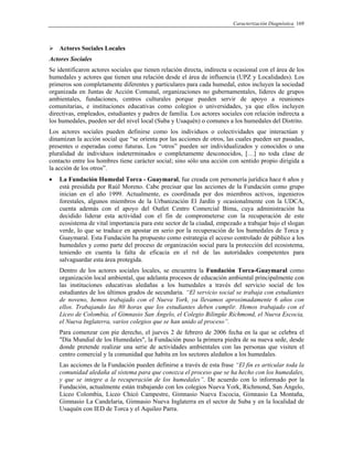 Caracterización Diagnóstica 169
Actores Sociales Locales
Actores Sociales
Se identificaron actores sociales que tienen relación directa, indirecta u ocasional con el área de los
humedales y actores que tienen una relación desde el área de influencia (UPZ y Localidades). Los
primeros son completamente diferentes y particulares para cada humedal, estos incluyen la sociedad
organizada en Juntas de Acción Comunal, organizaciones no gubernamentales, líderes de grupos
ambientales, fundaciones, centros culturales porque pueden servir de apoyo a reuniones
comunitarias, e instituciones educativas como colegios o universidades, ya que ellos incluyen
directivas, empleados, estudiantes y padres de familia. Los actores sociales con relación indirecta a
los humedales, pueden ser del nivel local (Suba y Usaquén) o comunes a los humedales del Distrito.
Los actores sociales pueden definirse como los individuos o colectividades que interactúan y
dinamizan la acción social que “se orienta por las acciones de otros, las cuales pueden ser pasadas,
presentes o esperadas como futuras. Los “otros” pueden ser individualizados y conocidos o una
pluralidad de individuos indeterminados o completamente desconocidos, […] no toda clase de
contacto entre los hombres tiene carácter social; sino sólo una acción con sentido propio dirigida a
la acción de los otros”.
• La Fundación Humedal Torca - Guaymaral, fue creada con personería jurídica hace 6 años y
está presidida por Raúl Moreno. Cabe precisar que las acciones de la Fundación como grupo
inician en el año 1999. Actualmente, es coordinada por dos miembros activos, ingenieros
forestales, algunos miembros de la Urbanización El Jardín y ocasionalmente con la UDCA,
cuenta además con el apoyo del Outlet Centro Comercial Bima, cuya administración ha
decidido liderar esta actividad con el fin de comprometerse con la recuperación de este
ecosistema de vital importancia para este sector de la ciudad, empezado a trabajar bajo el slogan
verde, lo que se traduce en apostar en serio por la recuperación de los humedales de Torca y
Guaymaral. Esta Fundación ha propuesto como estrategia el acceso controlado de público a los
humedales y como parte del proceso de organización social para la protección del ecosistema,
teniendo en cuenta la falta de eficacia en el rol de las autoridades competentes para
salvaguardar esta área protegida.
Dentro de los actores sociales locales, se encuentra la Fundación Torca-Guaymaral como
organización local ambiental, que adelanta procesos de educación ambiental principalmente con
las instituciones educativas aledañas a los humedales a través del servicio social de los
estudiantes de los últimos grados de secundaria. “El servicio social se trabaja con estudiantes
de noveno, hemos trabajado con el Nueva York, ya llevamos aproximadamente 6 años con
ellos. Trabajando las 80 horas que los estudiantes deben cumplir. Hemos trabajado con el
Liceo de Colombia, el Gimnasio San Ángelo, el Colegio Bilingüe Richmond, el Nueva Escocia,
el Nueva Inglaterra, varios colegios que se han unido al proceso”.
Para comenzar con pie derecho, el jueves 2 de febrero de 2006 fecha en la que se celebra el
"Día Mundial de los Humedales", la Fundación puso la primera piedra de su nueva sede, desde
donde pretende realizar una serie de actividades ambientales con las personas que visiten el
centro comercial y la comunidad que habita en los sectores aledaños a los humedales.
Las acciones de la Fundación pueden definirse a través de esta frase “El fin es articular toda la
comunidad aledaña al sistema para que conozca el proceso que se ha hecho con los humedales,
y que se integre a la recuperación de los humedales”. De acuerdo con lo informado por la
Fundación, actualmente están trabajando con los colegios Nueva York, Richmond, San Ángelo,
Liceo Colombia, Liceo Chicó Campestre, Gimnasio Nueva Escocia, Gimnasio La Montaña,
Gimnasio La Candelaria, Gimnasio Nueva Inglaterra en el sector de Suba y en la localidad de
Usaquén con IED de Torca y el Aquileo Parra.
 