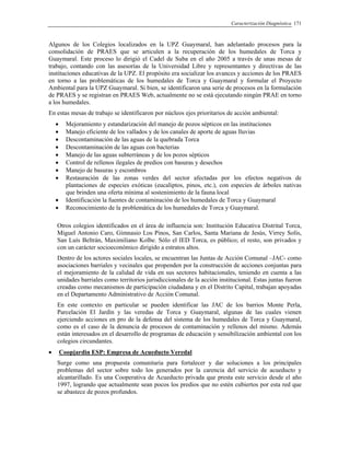 Caracterización Diagnóstica 171
Algunos de los Colegios localizados en la UPZ Guaymaral, han adelantado procesos para la
consolidación de PRAES que se articulen a la recuperación de los humedales de Torca y
Guaymaral. Este proceso lo dirigió el Cadel de Suba en el año 2005 a través de unas mesas de
trabajo, contando con las asesorías de la Universidad Libre y representantes y directivas de las
instituciones educativas de la UPZ. El propósito era socializar los avances y acciones de los PRAES
en torno a las problemáticas de los humedales de Torca y Guaymaral y formular el Proyecto
Ambiental para la UPZ Guaymaral. Si bien, se identificaron una serie de procesos en la formulación
de PRAES y se registran en PRAES Web, actualmente no se está ejecutando ningún PRAE en torno
a los humedales.
En estas mesas de trabajo se identificaron por núcleos ejes prioritarios de acción ambiental:
• Mejoramiento y estandarización del manejo de pozos sépticos en las instituciones
• Manejo eficiente de los vallados y de los canales de aporte de aguas lluvias
• Descontaminación de las aguas de la quebrada Torca
• Descontaminación de las aguas con bacterias
• Manejo de las aguas subterráneas y de los pozos sépticos
• Control de rellenos ilegales de predios con basuras y desechos
• Manejo de basuras y escombros
• Restauración de las zonas verdes del sector afectadas por los efectos negativos de
plantaciones de especies exóticas (eucaliptos, pinos, etc.), con especies de árboles nativas
que brinden una oferta mínima al sostenimiento de la fauna local
• Identificación la fuentes de contaminación de los humedales de Torca y Guaymaral
• Reconocimiento de la problemática de los humedales de Torca y Guaymaral.
Otros colegios identificados en el área de influencia son: Institución Educativa Distrital Torca,
Miguel Antonio Caro, Gimnasio Los Pinos, San Carlos, Santa Mariana de Jesús, Virrey Solís,
San Luís Beltrán, Maximiliano Kolbe. Sólo el IED Torca, es público; el resto, son privados y
con un carácter socioeconómico dirigido a estratos altos.
Dentro de los actores sociales locales, se encuentran las Juntas de Acción Comunal –JAC- como
asociaciones barriales y vecinales que propenden por la construcción de acciones conjuntas para
el mejoramiento de la calidad de vida en sus sectores habitacionales, teniendo en cuenta a las
unidades barriales como territorios jurisdiccionales de la acción institucional. Estas juntas fueron
creadas como mecanismos de participación ciudadana y en el Distrito Capital, trabajan apoyadas
en el Departamento Administrativo de Acción Comunal.
En este contexto en particular se pueden identificar las JAC de los barrios Monte Perla,
Parcelación El Jardín y las veredas de Torca y Guaymaral, algunas de las cuales vienen
ejerciendo acciones en pro de la defensa del sistema de los humedales de Torca y Guaymaral,
como es el caso de la denuncia de procesos de contaminación y rellenos del mismo. Además
están interesados en el desarrollo de programas de educación y sensibilización ambiental con los
colegios circundantes.
• Coopjardin ESP: Empresa de Acueducto Veredal
Surge como una propuesta comunitaria para fortalecer y dar soluciones a los principales
problemas del sector sobre todo los generados por la carencia del servicio de acueducto y
alcantarillado. Es una Cooperativa de Acueducto privada que presta este servicio desde el año
1997, logrando que actualmente sean pocos los predios que no estén cubiertos por esta red que
se abastece de pozos profundos.
 