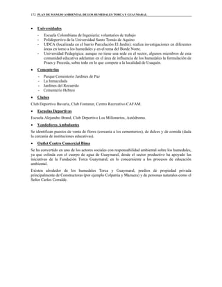PLAN DE MANEJO AMBIENTAL DE LOS HUMEDALES TORCA Y GUAYMARAL172
• Universidades
- Escuela Colombiana de Ingeniería: voluntarios de trabajo
- Polideportivo de la Universidad Santo Tomás de Aquino
- UDCA (localizada en el barrio Parcelación El Jardín): realiza investigaciones en diferentes
áreas en torno a los humedales y en el tema del Borde Norte.
- Universidad Pedagógica: aunque no tiene una sede en el sector, algunos miembros de esta
comunidad educativa adelantan en el área de influencia de los humedales la formulación de
Praes y Proceda, sobre todo en lo que compete a la localidad de Usaquén.
• Cementerios
- Parque Cementerio Jardines de Paz
- La Inmaculada
- Jardines del Recuerdo
- Cementerio Hebreo
• Clubes
Club Deportivo Bavaria, Club Fontanar, Centro Recreativo CAFAM.
• Escuelas Deportivas
Escuela Alejandro Brand, Club Deportivo Los Millonarios, Autódromo.
• Vendedores Ambulantes
Se identifican puestos de venta de flores (cercanía a los cementerios), de dulces y de comida (dada
la cercanía de instituciones educativas).
• Outlet Centro Comercial Bima
Se ha convertido en uno de los actores sociales con responsabilidad ambiental sobre los humedales,
ya que colinda con el cuerpo de agua de Guaymaral, desde el sector productivo ha apoyado las
iniciativas de la Fundación Torca Guaymaral, en lo concerniente a los procesos de educación
ambiental.
Existen alrededor de los humedales Torca y Guaymaral, predios de propiedad privada
principalmente de Constructoras (por ejemplo Colpatria y Mazuera) y de personas naturales como el
Señor Carlos Cerralde.
 