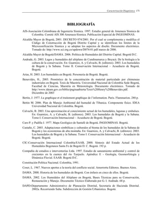 Caracterización Diagnóstica 175
BBIIBBLLIIOOGGRRAAFFÍÍAA
AIS-Asociación Colombiana de Ingeniería Sísmica. 1997. Estudio general de Amenaza Sísmica de
Colombia. Comité AIS 300 Amenaza-Sísmica. Publicación Especial de INGEOMINAS.
Alcaldía Mayor de Bogotá, 2001. DECRETO 074/2001. Por el cual se complementa y modifica el
Código de Construcción de Bogotá Distrito Capital y se identifican los límites de la
Microzonificación Sísmica y se adoptan los aspectos de diseño. Documento electrónico.
Tomado de: http://www.sci.org.co/updown/D074-01.pdf marzo de 2006.
Alcaldía Mayor de Bogotá/DAMA. 2006. Política de Humedales del Distrito Capital. Bogotá D.C.
Andrade, G. 2003. Lagos y humedales del altiplano de Cundinamarca y Boyacá. De la biología a la
cultura de la conservación. En: Guarnizo, A. y Calvachi, B. (editores). 2003. Los humedales
de Bogotá y la Sabana. Tomo II. Conservación Internacional – Acueducto de Bogotá.
Bogotá.
Arias, H. 2003. Los humedales en Bogotá. Personería de Bogotá. Bogotá.
Benavides, H., 2003. Pronóstico de la concentración de material particulado por chimeneas
industriales en Bogotá. Tesis de Maestría. Universidad Nacional de Colombia Sede Bogotá,
Facultad de Ciencias, Maestría en Meteorología. Documento electrónico. Tomado de
http://www.ideam.gov.co/biblio/paginaabierta/Tesis%20Henry%20Benavides.pdf.
Diciembre de 2003
Bertin, J. 1977. La graphique et el traitement graphique de l’information. Paris. Flammarion. 280 p.
Bettin M. 2006. Plan de Manejo Ambiental del humedal de Tibanica. Componente físico. IDEA
Universidad Nacional de Colombia. Bogotá.
Calvachi, B. 2003. Una aproximación al conocimiento actual de los humedales, lagunas y embalses.
En: Guarnizo, A. y Calvachi, B. (editores). 2003. Los humedales de Bogotá y la Sabana.
Tomo I. Conservación Internacional – Acueducto de Bogotá. Bogotá.
Caro P. y Padilla J. 1977. Mapa Geológico de Santafé de Bogotá. INGEOMINAS. Bogotá.
Castaño, C. 2003. Adaptaciones simbólicas y culturales al bioma de los humedales de la Sabana de
Bogotá y los ecosistemas de alta montaña. En: Guarnizo, A. y Calvachi, B. (editores). 2003.
Los humedales de Bogotá y la Sabana. Tomo I. Conservación Internacional – Acueducto de
Bogotá. Bogotá.
CIC-Conservación Internacional Colombia/EAAB, 2000. Síntesis del Estado Actual de los
Humedales Bogotanos Santa Fe de Bogotá D. C. Bogotá. 192 p.
Compañía de estudios e interventorías Ltda. 1997. Estudio de saneamiento ambiental y control de
crecientes en la cuenca del río Tunjuelo. Apéndice E - Geología, Geomorfología y
Dinámica Fluvial. EAAB. Bogotá D.C.
Constitución Política Nacional. Colombia, 1991.
Coser, L. 1967. Nuevos aportes a la teoría del conflicto social. Amorrortu Editores. Buenos Aires.
DAMA. 2000. Historia de los humedales de Bogotá. Con énfasis en cinco de ellos. Bogotá.
DAMA. 2002. Los Humedales del Altiplano en Bogotá, Bases Técnicas para su Conservación,
Restauración y Manejo. Documento Técnico Elaborado por G. I. Andrade. 68 p.
DAPD-Departamento Administrativo de Planeación Distrital, Secretaría de Hacienda Distrital.
2002a. Recorriendo Suba. Subdirección de Gestión Urbanística. Bogotá.
 