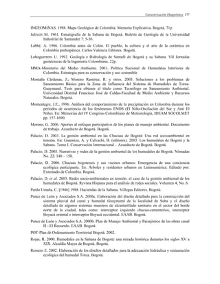 Caracterización Diagnóstica 177
INGEOMINAS. 1988. Mapa Geológico de Colombia. Memoria Explicativa. Bogotá. 71p
Julivert M. 1961. Estratigrafía de la Sabana de Bogotá. Boletín de Geología de la Universidad
Industrial de Santander 7: 5-36.
Labbé, A. 1986. Colombia antes de Colón. El pueblo, la cultura y el arte de la cerámica en
Colombia prehispánica. Carlos Valencia Editores. Bogotá.
Loboguerrero U. 1992. Geología e Hidrología de Santafé de Bogotá y su Sabana. VII Jornadas
geotécnicas de la Ingeniería Colombiana. 22p.
MMA-Ministerio del Medio Ambiente. 2001. Política Nacional de Humedales Interiores de
Colombia. Estrategia para su conservación y uso sostenible
Montaña Cárdenas, J.; Moreno Ramírez, R. y otros. 2003. Soluciones a los problemas de
Saneamiento Básico para la Zona de Influencia del Sistema de Humedales de Torca-
Guaymaral. Tesis para obtener el título como Tecnólogo en Saneamiento Ambiental.
Universidad Distrital Francisco José de Caldas-Facultad de Medio Ambiente y Recursos
Naturales. Bogotá.
Montealegre, J.E., 1996. Análisis del comportamiento de la precipitación en Colombia durante los
periodos de ocurrencia de los fenómenos ENOS (El Niño-Oscilación del Sur y Anti El
Niño). En: Memorias del IV Congreso Colombiano de Meteorología, IDEAM SOCOLMET
pp. 157-1690.
Moreno, G. 2006. Aportes al enfoque participativo de los planes de manejo ambiental. Documento
de trabajo. Acueducto de Bogotá. Bogotá.
Palacio, D. 2003. La gestión ambiental en las Chucuas de Bogotá: Una red socioambiental en
tensión. En: Guarnizo, A. y Calvachi, B. (editores). 2003. Los humedales de Bogotá y la
Sabana. Tomo I. Conservación Internacional – Acueducto de Bogotá. Bogotá.
Palacio, D. 2005. Narrativas y redes de la gestión ambiental de los humedales de Bogotá. Nómadas
No. 22: 140 – 150.
Palacio, D. 2006. Chucuas bogotensis y sus vecinos urbanos: Emergencia de una conciencia
ecológica participante. En: Árboles y residentes urbanos en Latinoamérica. Editado por:
Externado de Colombia. Bogotá.
Palacio, D. et al. 2003. Redes socio-ambientales en tensión: el caso de la gestión ambiental de los
humedales de Bogotá. Revista Hispana para el análisis de redes sociales. Volumen 4, No. 6.
Pardo Umaña, C. [1946] 1988. Haciendas de la Sabana. Villegas Editores. Bogotá.
Ponce de León y Asociados S.A. 2000a. Elaboración del diseño detallado para la construcción del
sistema pluvial del canal y humedal Guaymaral de la localidad de Suba y el diseño
detallado de algunos sistemas maestros de alcantarillado sanitario en el sector del borde
norte de la ciudad, tales como: interceptor izquierdo chucua-cementerios, interceptor
Boyacá oriental e interceptor Boyacá occidental. EAAB. Bogotá.
Ponce de León y Asociados S.A. 2000b. Plan de Manejo Ambiental y Paisajístico de las obras canal
H - El Recuerdo. EAAB. Bogotá
POT-Plan de Ordenamiento Territorial Bogotá. 2002.
Rojas, R. 2000. Humedales en la Sabana de Bogotá: una mirada histórica durantes los siglos XV a
XIX. Alcaldía Mayor de Bogotá. Bogotá.
Romero E. 2002. Elaboración de los diseños detallados para la adecuación hidráulica y restauración
ecológica del humedal Torca. Bogotá.
 