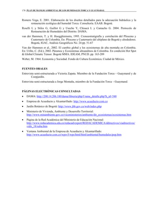 PLAN DE MANEJO AMBIENTAL DE LOS HUMEDALES TORCA Y GUAYMARAL178
Romero Vega, E. 2001. Elaboración de los diseños detallados para la adecuación hidráulica y la
restauración ecológica del humedal Torca. Consultoría. EAAB. Bogotá.
Roselli L y Stiles G, Guillot G y Useche Y, Chisacá L y Camacho G. 2004. Protocolo de
Restauración de Humedales del Distrito. DAMA.
van der Hammen, T. y H. Hoogghiemstra, 1995. Cronoestratigrafía y correlación del Plioceno y
Cuaternario de Colombia. En: Plioceno y Cuaternario del altiplano de Bogotá y alrededores.
Bogotá, IGAC, Análisis Geográficos No. 24 pp. 51-67
Van der Hammen et al., 2002. El cambio global y los ecosistemas de alta montaña en Colombia.
En: Uribe, C. (Ed.), 2002. Páramos y Ecosistemas altoandinos de Colombia. En condición Hot Spot
& Global Climatic Tensor. Bogotá MMA. IDEAM, PNUD. pp. 163-209
Weber, M. 1964. Economía y Sociedad. Fondo de Cultura Económica. Ciudad de México.
FUENTES ORALES
Entrevista semi-estructurada a Victoria Zapata. Miembro de la Fundación Torca – Guaymaral y de
Coopjardín.
Entrevista semi-estructurada a Jorge Montaña, miembro de la Fundación Torca – Guaymaral.
PÁGINAS ELECTRÓNICAS CONSULTADAS
• DAMA: http://200.14.206.180/dama/libreria/php/f rame_detalle.php?h_id=548
• Empresa de Acueducto y Alcantarillado: http://www.acueducto.com.co
• Jardín Botánico de Bogotá: http://www.jbb.gov.co/web/index.php
• Ministerio de Vivienda, Ambiente y Desarrollo Territorial:
http://www.minambiente.gov.co/viceministerios/ambiente/dir_ecosistemas/ecosistemas.htm
• Página de la Red Académica del Ministerio de Educación Nacional:
http://www.redacademica.edu.co/redacad/export/REDACADEMICA/ddirectivos/viadirectivos/
vidir_18/suba.htm
• Ventana Ambiental de la Empresa de Acueducto y Alcantarillado:
http://www.acueducto.com.co/wpsv5/wps/html/html/ambiental/humedales/pop.htm
 