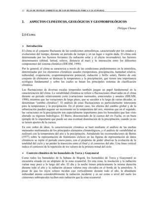 PLAN DE MANEJO AMBIENTAL DE LOS HUMEDALES TORCA Y GUAYMARAL12
22.. AASSPPEECCTTOOSS CCLLIIMMÁÁTTIICCOOSS,, GGEEOOLLÓÓGGIICCOOSS YY GGEEOOMMOORRFFOOLLÓÓGGIICCOOSS
Philippe Chenut
2.1 CLIMA
Introducción
El clima es el conjunto fluctuante de las condiciones atmosféricas, caracterizado por los estados y
evoluciones del tiempo, durante un periodo de tiempo y en un lugar o región dada. El clima está
determinado por los factores forzantes (la radiación solar y el efecto invernadero), los factores
determinantes (altitud, latitud, relieve, distancia al mar) y la interacción entre los diferentes
componentes del sistema climático (IDEAM, 1998).
Por lo general, el clima se caracteriza a través de las condiciones predominantes en la atmósfera,
determinadas por los elementos climáticos usuales (temperatura, precipitación, humedad relativa,
nubosidad, evaporación, evapotranspiración potencial, radiación y brillo solar), Dentro de este
conjunto de elementos se destacan la temperatura y la precipitación, que tienen una importancia
ecológica fundamental y sobre los cuales se basan los principales sistemas de clasificación
climática.
Las fluctuaciones de diversas escalas temporales también juegan un papel fundamental en la
caracterización del clima. La variabilidad climática se refiere a fluctuaciones observadas en el clima
durante un periodo relativamente corto (variaciones mensuales, estacionales y anuales (IDEAM,
1998), mientras que las variaciones de largo plazo, que se suceden a lo largo de varias décadas, se
denominan “cambio climático”. El análisis de estas fluctuaciones es particularmente interesante
para la temperatura y la precipitación. En el primer caso, los efectos del cambio global y de la
urbanización pueden augurar un incremento en la temperatura del aire, mientras que en el segundo,
las variaciones en la precipitación son especialmente importantes para los humedales que han visto
alterado su régimen hidrológico. El Burro, desconectado de la cuenca del río Fucha, es un buen
ejemplo de lo importante que puede ser una eventual disminución de la precipitación, cuando ya no
se tienen aportes de la cuenca.
En este orden de ideas, la caracterización climática se hará mediante el análisis de las medias
mensuales multianuales de los principales elementos climatológicos, y el análisis de variabilidad se
realizará con la temperatura del aire y la precipitación. Atendiendo las recomendaciones de Bertin
(1977) sobre la representación de fenómenos cíclicos en las figuras de representación de datos
climáticos se repite el periodo enero-junio, con el propósito de poder observar la evolución de la
totalidad del ciclo y no perder la transición entre el final y el comienzo del año. Una línea vertical
indica el comienzo de la repetición de los valores de la primera mitad del ciclo.
Contexto climático de los humedales de Torca y Guaymaral
Como todos los humedales de la Sabana de Bogotá, los humedales de Torca y Guaymaral se
encuentra situado en un altiplano de la zona ecuatorial. En esta zona, la insolación y la radiación
varían muy poco a lo largo del año. El día y la noche tienen prácticamente la misma duración
durante todo el año y la radiación alcanza valores muy elevados en el borde de la atmósfera. A
pesar de que los rayos solares inciden casi verticalmente durante todo el año, la abundante
nubosidad atenúa considerablemente la radiación incidente y es así como a nivel del suelo los
cinturones subtropicales reciben más radiación que la zona ecuatorial.
 