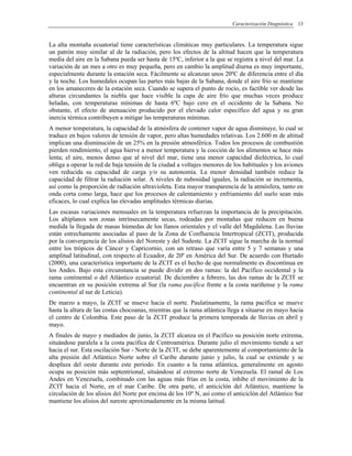 Caracterización Diagnóstica 13
La alta montaña ecuatorial tiene características climáticas muy particulares. La temperatura sigue
un patrón muy similar al de la radiación, pero los efectos de la altitud hacen que la temperatura
media del aire en la Sabana pueda ser hasta de 15ºC, inferior a la que se registra a nivel del mar. La
variación de un mes a otro es muy pequeña, pero en cambio la amplitud diurna es muy importante,
especialmente durante la estación seca. Fácilmente se alcanzan unos 20ºC de diferencia entre el día
y la noche. Los humedales ocupan las partes más bajas de la Sabana, donde el aire frío se mantiene
en los amaneceres de la estación seca. Cuando se supera el punto de rocío, es factible ver desde las
alturas circundantes la niebla que hace visible la capa de aire frío que muchas veces produce
heladas, con temperaturas mínimas de hasta 6ºC bajo cero en el occidente de la Sabana. No
obstante, el efecto de atenuación producido por el elevado calor específico del agua y su gran
inercia térmica contribuyen a mitigar las temperaturas mínimas.
A menor temperatura, la capacidad de la atmósfera de contener vapor de agua disminuye, lo cual se
traduce en bajos valores de tensión de vapor, pero altas humedades relativas. Los 2.600 m de altitud
implican una disminución de un 25% en la presión atmosférica. Todos los procesos de combustión
pierden rendimiento, el agua hierve a menor temperatura y la cocción de los alimentos se hace más
lenta; el aire, menos denso que al nivel del mar, tiene una menor capacidad dieléctrica, lo cual
obliga a operar la red de baja tensión de la ciudad a voltajes menores de los habituales y los aviones
ven reducida su capacidad de carga y/o su autonomía. La menor densidad también reduce la
capacidad de filtrar la radiación solar. A niveles de nubosidad iguales, la radiación se incrementa,
así como la proporción de radiación ultravioleta. Esta mayor transparencia de la atmósfera, tanto en
onda corta como larga, hace que los procesos de calentamiento y enfriamiento del suelo sean más
eficaces, lo cual explica las elevadas amplitudes térmicas diarias.
Las escasas variaciones mensuales en la temperatura refuerzan la importancia de la precipitación.
Los altiplanos son zonas intrínsecamente secas, rodeadas por montañas que reducen en buena
medida la llegada de masas húmedas de los llanos orientales y el valle del Magdalena. Las lluvias
están estrechamente asociadas al paso de la Zona de Confluencia Intertropical (ZCIT), producida
por la convergencia de los alisios del Noreste y del Sudeste. La ZCIT sigue la marcha de la normal
entre los trópicos de Cáncer y Capricornio, con un retraso que varía entre 5 y 7 semanas y una
amplitud latitudinal, con respecto al Ecuador, de 20º en América del Sur. De acuerdo con Hurtado
(2000), una característica importante de la ZCIT es el hecho de que normalmente es discontinua en
los Andes. Bajo esta circunstancia se puede dividir en dos ramas: la del Pacífico occidental y la
rama continental o del Atlántico ecuatorial. De diciembre a febrero, las dos ramas de la ZCIT se
encuentran en su posición extrema al Sur (la rama pacífica frente a la costa nariñense y la rama
continental al sur de Leticia).
De marzo a mayo, la ZCIT se mueve hacia el norte. Paulatinamente, la rama pacífica se mueve
hasta la altura de las costas chocoanas, mientras que la rama atlántica llega a situarse en mayo hacia
el centro de Colombia. Este paso de la ZCIT produce la primera temporada de lluvias en abril y
mayo.
A finales de mayo y mediados de junio, la ZCIT alcanza en el Pacífico su posición norte extrema,
situándose paralela a la costa pacífica de Centroamérica. Durante julio el movimiento tiende a ser
hacia el sur. Esta oscilación Sur - Norte de la ZCIT, se debe aparentemente al comportamiento de la
alta presión del Atlántico Norte sobre el Caribe durante junio y julio, la cual se extiende y se
desplaza del oeste durante este periodo. En cuanto a la rama atlántica, generalmente en agosto
ocupa su posición más septentrional, situándose al extremo norte de Venezuela. El ramal de Los
Andes en Venezuela, combinado con las aguas más frías en la costa, inhibe el movimiento de la
ZCIT hacia el Norte, en el mar Caribe. De otra parte, el anticiclón del Atlántico, mantiene la
circulación de los alisios del Norte por encima de los 10º N, así como el anticiclón del Atlántico Sur
mantiene los alisios del sureste aproximadamente en la misma latitud.
 