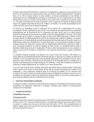 PLAN DE MANEJO AMBIENTAL DE LOS HUMEDALES TORCA Y GUAYMARAL14
El flujo transecuatorial del Pacífico se incrementa en septiembre y mantiene la rama pacífica de la
ZCIT en sus posiciones más septentrionales, pero este flujo se debilita paulatinamente, llevándola
hacia el sur. De la misma manera, la rama atlántica es llevada gradualmente al sur debido al
movimiento del sol, al debilitamiento del flujo en el hemisferio sur y a la penetración de los flujos
del hemisferio norte en el Caribe y Centroamérica. En su paso hacia su posición sur extrema (entre
5 y 10 grados de latitud sur), la rama continental vuelve a pasar por la Sabana de Bogotá, dando
origen a la segunda temporada de lluvias de octubre y noviembre. Los niveles de precipitación son
un poco más altos que los de la primera temporada.
El clima de los humedales recibe la influencia de los efectos de la urbanización de las áreas
circundantes. El más importante de estos efectos es el aumento de la temperatura del aire, producido
principalmente por la disminución de la evaporación del agua lluvia, que en su gran mayoría
alcanza la red drenaje de una manera muy rápida a través del alcantarillado (Escourrou, 1991) Parte
de la energía que se emplea en evaporar el agua en medio rural (600 Cal/g) pasa a calentar el suelo
en medio urbano. El almacenamiento de calor en las construcciones también contribuye y se traduce
generalmente en el mantenimiento de altas temperaturas del mediodía hasta el final de la tarde. Las
edificaciones reducen la velocidad de los vientos dominantes y crean un patrón complejo asociado a
la disposición de los obstáculos, mientras que los calentamientos diferenciales entre áreas verdes y
áreas construidas producen un sistema complejo de brisas locales. La humedad relativa tiende a
disminuir debido al aumento de la temperatura. El efecto sobre la precipitación es más complejo, si
bien el ascenso del aire cálido y el aumento en los aerosoles favorecerían un ligero incremento
(ibid).
La cordillera Oriental constituye una barrera a los vientos alisios del Noreste y del Sureste. La
mayor parte de la humedad proveniente del Oriente del país se descarga en el flanco oriental de la
cordillera. El aire que pasa la línea de cresta ha perdido buena parte de su humedad y tiene un efecto
desecante sobre el terreno, reforzado por la disminución de la humedad relativa a medida que se
calienta al descender hacia la sabana de Bogotá. No obstante, y como bien lo pudieron constatar los
asistentes al antiguo hipódromo de Los Andes, es un viento bastante frío.
A un nivel más local los cerros también constituyen una barrera para las brisas locales. El principal
efecto consiste en favorecer la acumulación de aire frío en las partes más bajas de la sabana, en la
madrugada y crear condiciones propicias para la ocurrencia de heladas. En los cercanos más
cercanos a los cerros el efecto de sombra retarda un poco la llegada de los primeros rayos de sol en
la mañana, lo cual tiende a reducir las temperaturas mínimas diarias. En la tarde se puede captar un
poco mejor la radiación solar en las últimas horas de la tarde.
Estaciones climatológicas analizadas
El mapa de la figura 2 muestra la localización de las estaciones climatológicas Guaymaral, Escuela
Colombiana de Ingeniería, Serrezuela y Contador, utilizadas para realizar la caracterización
climática de los humedales.
Temperatura del aire
Variabilidad Estacional
Temperatura media
Según los datos de la estación Guaymaral (series 1965-2001), la media multianual de la temperatura
del aire es de 13,1ºC. Como lo muestra la figura 3, la temperatura del mes más cálido (abril, 13,8ºC)
es apenas 1,1 grados más alta que la del mes más frío (julio, 12,7ºC). Este comportamiento es
atípico, debido a que por lo general los meses de menor temperatura corresponden a los meses en
que la precipitación es mayor.
 