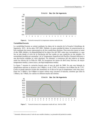 Caracterización Diagnóstica 17
Estación: Esc. Col. De Ingeniería
0.0
1.0
2.0
3.0
4.0
5.0
6.0
E F M A M J J A S O N D E F M A M J
°C
Figura 6. Variación mensual de la temperatura mínima media del aire
Variabilidad horaria
La variabilidad horaria se estimó mediante los datos de la estación de la Escuela Colombiana de
Ingeniería –ECI–, de los años 1997-2001. Debido a la gran cantidad de datos, la caracterización se
hizo mediante dos meses representativos de dos condiciones distintas. Para estos dos meses se tomó
el año 2000, debido a la disponibilidad de los datos (los del 2001 están muy incompletos) y a que
fue un año donde el ciclo de la Oscilación del Sur estaba en una condición no tan alejada a la
normalidad (medida por anomalías1
de la Temperatura Superficial del Pacífico Oriental inferiores a
una desviación estándar en valor absoluto). No obstante, a comienzos del año todavía se hacían
sentir los efectos de La Niña de 1999. Se escogieron los meses de abril (muy lluvioso, de mayor
temperatura media) y enero (seco y de baja temperatura media).
La figura 7 muestra la variación horaria para el mes de abril de 2000. En este mes húmedo la
temperatura máxima se alcanza a las 2:00pm y es de 17,0ºC; la mínima a las 6:00am fue de 7,3ºC.
Como se puede apreciar existen dos momentos en el día en los que la temperatura varía muy poco.
Entre las 11:00am y las 4:00pm se tienen valores muy cercanos al máximo, mientras que entre la
1:00am y las 7:00am, los valores no difieren mucho del mínimo.
Estación: Esc. Col. De Ingeniería
6.0
8.0
10.0
12.0
14.0
16.0
18.0
20.0
0
h
2
h
4
h
6
h
8
h
10
h
12
h
14
h
16
h
18
h
20
h
22
h
0
h
2
h
4
h
6
h
8
h
10
h
°C
Figura 7. Variación horaria de la temperatura media del aire. Abril de 2000
1
Anomalía: diferencia entre el valor de una variable climática y su promedio del periodo de estudio.
 