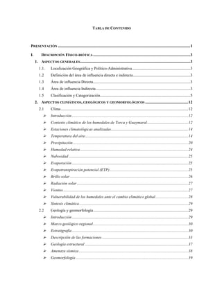 TABLA DE CONTENIDO
PRESENTACIÓN ....................................................................................................................................1
I. DESCRIPCIÓN FÍSICO-BIÓTICA.................................................................................................3
1. ASPECTOS GENERALES..............................................................................................................3
1.1. Localización Geográfica y Político-Administrativa..........................................................3
1.2 Definición del área de influencia directa e indirecta.........................................................3
1.3 Área de influencia Directa.................................................................................................3
1.4 Área de influencia Indirecta ..............................................................................................3
1.5 Clasificación y Categorización..........................................................................................5
2. ASPECTOS CLIMÁTICOS, GEOLÓGICOS Y GEOMORFOLÓGICOS ...........................................12
2.1 Clima...............................................................................................................................12
Introducción ....................................................................................................................12
Contexto climático de los humedales de Torca y Guaymaral.........................................12
Estaciones climatológicas analizadas.............................................................................14
Temperatura del aire.......................................................................................................14
Precipitación...................................................................................................................20
Humedad relativa............................................................................................................24
Nubosidad .......................................................................................................................25
Evaporación ....................................................................................................................25
Evapotranspiración potencial (ETP) ..............................................................................25
Brillo solar ......................................................................................................................26
Radiación solar ...............................................................................................................27
Vientos.............................................................................................................................27
Vulnerabilidad de los humedales ante el cambio climático global.................................28
Síntesis climática.............................................................................................................29
2.2 Geología y geomorfología...............................................................................................29
Introducción ....................................................................................................................29
Marco geológico regional...............................................................................................30
Estratigrafía ....................................................................................................................30
Descripción de las formaciones ......................................................................................33
Geología estructural .......................................................................................................37
Amenaza sísmica .............................................................................................................38
Geomorfología ................................................................................................................39
 