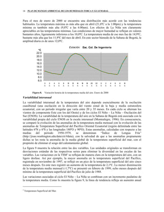 PLAN DE MANEJO AMBIENTAL DE LOS HUMEDALES TORCA Y GUAYMARAL18
Para el mes de enero de 2000 se encuentra una distribución más acorde con las tendencias
habituales. La temperatura máxima es más alta que en abril (21,8ºC a la 1:00pm) y la temperatura
mínima es también más alta (9,8ºC a las 6:00am). Los efectos de La Niña son claramente
apreciables en las temperaturas mínimas. Las condiciones de mayor humedad se reflejan en valores
bastantes altos, ligeramente inferiores a los 10,0ºC. La temperatura media de ese mes fue de 14,9ºC,
bastante más alta que los 11,9ºC del mes de abril. En este sector húmedo de la Sabana de Bogotá, la
amplitud diaria es de unos 12,0ºC.
Estación: Esc. Col. De Ingeniería
6.0
8.0
10.0
12.0
14.0
16.0
18.0
20.0
22.0
0
h
2
h
4
h
6
h
8
h
10
h
12
h
14
h
16
h
18
h
20
h
22
h
0
h
2
h
4
h
6
h
8
h
10
h
°C
Figura 8. Variación horaria de la temperatura media del aire. Enero de 2000
Variabilidad interanual
La variabilidad interanual de la temperatura del aire depende esencialmente de la oscilación
cuasibienal (una oscilación en la dirección del viento zonal de la baja y media estratosfera
ecuatorial, con un periodo irregular que varía entre 20 y 35 meses. En cada ciclo se alternan los
vientos de componente Este con los del Oeste) y de los ciclos El Niño – La Niña – Oscilación del
Sur (ENOS). La variabilidad de la temperatura del aire en la Sabana de Bogotá está asociada con la
variabilidad propia del ciclo ENOS en la escala interanual (Montealegre, 1996). En consecuencia,
se comparó la evolución de las anomalías de la temperatura media mensual con la evolución de las
anomalías de Temperatura Superficial del Pacífico Oriental Ecuatorial (región delimitada entre las
latitudes 6ºN y 6ºS y las longitudes 180ºO y 90ºO). Estas anomalías, calculadas con respecto a las
medias del periodo 1950-1979, se denominan “Índice de Lengua Fría”
(http://jisao.washington.edu/data/cti/#data), con la salvedad de que a las anomalías propiamente
dichas se les resta la anomalía de la media global de la temperatura superficial del mar, con el
propósito de eliminar el sesgo del calentamiento global.
La figura 9 muestra la relación entre las dos variables. Las unidades originales se transforman en
desviaciones estándar de las respectivas series para eliminar la diversidad en las escalas de las
variables. Las variaciones en la TSM2
se reflejan de manera clara en la temperatura del aire, con un
ligero desfase. Así por ejemplo, la mayor anomalía en la temperatura superficial del Pacífico,
registrada en noviembre de 1997, se reflejó en un pico de la temperatura superficial del aire cinco
meses después. En este mes registró un aumento de la temperatura de 2,1ºC. La menor disminución
de la temperatura media mensual (-1,7ºC) se presentó en febrero de 1999, ocho meses después del
mínimo de la temperatura superficial del Pacífico de julio de 1988.
Las variaciones asociadas al ciclo El Niño – La Niña se combinan con un incremento paulatino de
la temperatura media. Como lo muestra la figura 9, la línea de tendencia refleja un aumento anual
2
Temperatura Superficial del Mar.
 