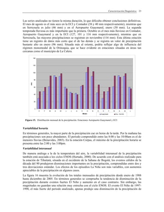 Caracterización Diagnóstica 23
Las series analizadas no tienen la misma duración, lo que dificulta obtener conclusiones definitivas.
El mes de agosto es el más seco en la ECI y Contador (38 y 40 mm respectivamente), mientras que
en Serrezuela es julio (46 mm) y en el Aeropuerto Guaymaral, enero (30 mm). La segunda
temporada lluviosa es más importante que la primera. Octubre es el mes más lluvioso en Contador,
Aeropuerto Guaymaral y en la ECI (127, 101 y 116 mm respectivamente), mientras que en
Serrezuela, las mayores precipitaciones se registran en noviembre (116 mm). Esta última estación
tiene un registro de datos más corto que el de las demás y se registra un valor de precipitación
bastante alto en enero (96 mm). Situada más al oriente, podría reflejar algo de influencia del
régimen monomodal de la Orinoquia, que se hace evidente en estaciones situadas en áreas tan
cercanas como el municipio de La Calera.
0
20
40
60
80
100
120
140
E F M A M J J A S O N D E F M A M J
Meses
mm.
Guaymaral Esc. Col.InG.
Figura 15. Distribución mensual de la precipitación. Estaciones Aeropuerto Guaymaral y ECI
Variabilidad horaria
En términos generales, la mayor parte de la precipitación cae en horas de la tarde. Por la mañana las
precipitaciones son poco abundantes. El periodo comprendido entre las 8:00 y las 10:00am es el de
menores lluvias (Benavides, 2003). En la estación Corpas, el máximo de la precipitación horaria se
presenta entre las 2:00 y las 3:00pm.
Variabilidad interanual
De manera análoga a la de la temperatura del aire, la variabilidad interanual de la precipitación
también está asociada a los ciclos ENOS (Hurtado, 2000). De acuerdo con el análisis realizado para
la estación de Tibaitatá, situada en el occidente de la Sabana de Bogotá, los eventos cálidos de la
década del 90 produjeron disminuciones importantes en la precipitación, comprendidas entre dos y
tres desviaciones estándar. Los efectos de los episodios La Niña son más variables, con aumentos
apreciables de la precipitación en algunos casos.
La figura 16 muestra la evolución de los totales mensuales de precipitación desde enero de 1988
hasta diciembre de 2005. En términos generales se comprueba la tendencia de disminución de la
precipitación durante eventos fuertes El Niño y aumento en el caso contrario. Sin embargo, las
magnitudes no guardan una relación muy estrecha con el ciclo ENOS. El evento El Niño de 1997-
1998, el más fuerte del periodo analizado, apenas produjo una disminución de la precipitación de
 