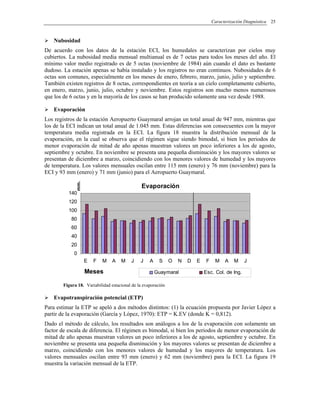 Caracterización Diagnóstica 25
Nubosidad
De acuerdo con los datos de la estación ECI, los humedales se caracterizan por cielos muy
cubiertos. La nubosidad media mensual multianual es de 7 octas para todos los meses del año. El
mínimo valor medio registrado es de 5 octas (noviembre de 1984) aún cuando el dato es bastante
dudoso. La estación apenas se había instalado y los registros no eran continuos. Nubosidades de 6
octas son comunes, especialmente en los meses de enero, febrero, marzo, junio, julio y septiembre.
También existen registros de 8 octas, correspondientes en teoría a un cielo completamente cubierto,
en enero, marzo, junio, julio, octubre y noviembre. Estos registros son mucho menos numerosos
que los de 6 octas y en la mayoría de los casos se han producido solamente una vez desde 1988.
Evaporación
Los registros de la estación Aeropuerto Guaymaral arrojan un total anual de 947 mm, mientras que
los de la ECI indican un total anual de 1.045 mm. Estas diferencias son consecuentes con la mayor
temperatura media registrada en la ECI. La figura 18 muestra la distribución mensual de la
evaporación, en la cual se observa que el régimen sigue siendo bimodal, si bien los periodos de
menor evaporación de mitad de año apenas muestran valores un poco inferiores a los de agosto,
septiembre y octubre. En noviembre se presenta una pequeña disminución y los mayores valores se
presentan de diciembre a marzo, coincidiendo con los menores valores de humedad y los mayores
de temperatura. Los valores mensuales oscilan entre 115 mm (enero) y 76 mm (noviembre) para la
ECI y 93 mm (enero) y 71 mm (junio) para el Aeropuerto Guaymaral.
Evaporación
0
20
40
60
80
100
120
140
E F M A M J J A S O N D E F M A M J
Meses
mm.
Guaymaral Esc. Col. de Ing.
Figura 18. Variabilidad estacional de la evaporación
Evapotranspiración potencial (ETP)
Para estimar la ETP se apeló a dos métodos distintos: (1) la ecuación propuesta por Javier López a
partir de la evaporación (García y López, 1970): ETP = K.EV (donde K = 0,812).
Dado el método de cálculo, los resultados son análogos a los de la evaporación con solamente un
factor de escala de diferencia. El régimen es bimodal, si bien los periodos de menor evaporación de
mitad de año apenas muestran valores un poco inferiores a los de agosto, septiembre y octubre. En
noviembre se presenta una pequeña disminución y los mayores valores se presentan de diciembre a
marzo, coincidiendo con los menores valores de humedad y los mayores de temperatura. Los
valores mensuales oscilan entre 93 mm (enero) y 62 mm (noviembre) para la ECI. La figura 19
muestra la variación mensual de la ETP.
 