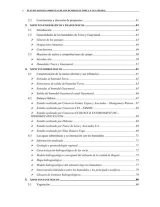 PLAN DE MANEJO AMBIENTAL DE LOS HUMEDALES TORCA Y GUAYMARALii
2.3 Conclusiones y discusión de propuestas .........................................................................41
3. ASPECTOS FISIOGRÁFICOS Y EDAFOLÓGICOS.......................................................................43
3.1 Introducción ....................................................................................................................43
3.2 Generalidades de los humedales de Torca y Guaymaral.................................................43
Génesis de los paisajes....................................................................................................43
Ocupaciones humanas.....................................................................................................48
Conclusiones ...................................................................................................................49
3.3 Muestreo de suelos y comprobaciones de campo............................................................50
Introducción ....................................................................................................................50
Humedales Torca y Guaymaral ......................................................................................51
4. ASPECTOS HIDROLÓGICOS .....................................................................................................61
4.1 Caracterización de la cuenca aferente y sus tributarios...................................................61
Entradas al humedal Torca.............................................................................................62
Estructuras de salida del humedal Torca........................................................................63
Entradas al humedal Guaymaral ....................................................................................65
Salida del humedal Guaymaral-canal Guaymaral..........................................................66
4.2 Balance Hídrico...............................................................................................................67
Estudio realizado por Consorcio Gómez Cajiao y Asociados – Montgomery Watson...67
Estudio realizado por Consorcio CEI – ESSERE ...........................................................68
Estudio realizado por Consorcio ECOLOGY & ENVIRONMENT INC.–
HIDROMECÁNICAS LTDA....................................................................................................68
Estudio realizado por Hidrotec.......................................................................................68
Estudio realizado por Ponce de León y Asociados S.A...................................................69
Estudio realizado por Elías Romero Vega......................................................................69
4.3 Las aguas subterráneas y su interacción con los humedales ...........................................71
Información analizada ....................................................................................................71
Geología y geomorfología regional ................................................................................71
Caracterización hidrogeológica de las rocas .................................................................72
Modelo hidrogeológico conceptual del subsuelo de la ciudad de Bogotá......................73
Mapa hidrogeológico ......................................................................................................75
Modelo hidrogeológico del subsuelo bajo los humedales...............................................77
Interconexión hidráulica entre los humedales y los principales acuíferos.....................79
Glosario de términos hidrogeológicos............................................................................79
5. ASPECTOS ECOLÓGICOS .........................................................................................................80
5.1 Vegetación.......................................................................................................................80
 