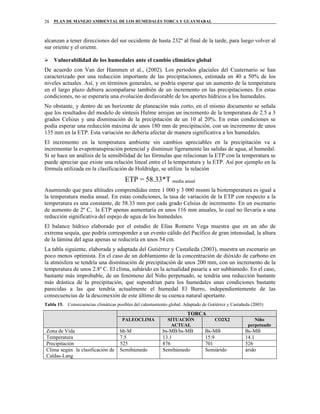 PLAN DE MANEJO AMBIENTAL DE LOS HUMEDALES TORCA Y GUAYMARAL28
alcanzan a tener direcciones del sur occidente de hasta 232º al final de la tarde, para luego volver al
sur oriente y el oriente.
Vulnerabilidad de los humedales ante el cambio climático global
De acuerdo con Van der Hammen et al., (2002). Los periodos glaciales del Cuaternario se han
caracterizado por una reducción importante de las precipitaciones, estimada en 40 a 50% de los
niveles actuales. Así, y en términos generales, se podría esperar que un aumento de la temperatura
en el largo plazo debiera acompañarse también de un incremento en las precipitaciones. En estas
condiciones, no se esperaría una evolución desfavorable de los aportes hídricos a los humedales.
No obstante, y dentro de un horizonte de planeación más corto, en el mismo documento se señala
que los resultados del modelo de síntesis Hulme arrojan un incremento de la temperatura de 2.5 a 3
grados Celsius y una disminución de la precipitación de un 10 al 20%. En estas condiciones se
podía esperar una reducción máxima de unos 180 mm de precipitación, con un incremento de unos
135 mm en la ETP. Esta variación no debería afectar de manera significativa a los humedales.
El incremento en la temperatura ambiente sin cambios apreciables en la precipitación va a
incrementar la evapotranspiración potencial y disminuir ligeramente las salidas de agua, al humedal.
Si se hace un análisis de la sensibilidad de las fórmulas que relacionan la ETP con la temperatura se
puede apreciar que existe una relación lineal entre el la temperatura y la ETP. Así por ejemplo en la
fórmula utilizada en la clasificación de Holdridge, se utiliza la relación
ETP = 58.33*T media anual
Asumiendo que para altitudes comprendidas entre 1 000 y 3 000 msnm la biotemperatura es igual a
la temperatura media anual. En estas condiciones, la tasa de variación de la ETP con respecto a la
temperatura es una constante, de 58.33 mm por cada grado Celsius de incremento. En un escenario
de aumento de 2º C, la ETP apenas aumentaría en unos 116 mm anuales, lo cual no llevaría a una
reducción significativa del espejo de agua de los humedales.
El balance hídrico elaborado por el estudio de Elías Romero Vega muestra que en un año de
extrema sequía, que podría corresponder a un evento cálido del Pacífico de gran intensidad, la altura
de la lámina del agua apenas se reduciría en unos 54 cm.
La tabla siguiente, elaborada y adaptada del Gutiérrez y Castañeda (2003), muestra un escenario un
poco menos optimista. En el caso de un doblamiento de la concentración de dióxido de carbono en
la atmósfera se tendría una disminución de precipitación de unos 200 mm, con un incremento de la
temperatura de unos 2.8º C. El clima, subárido en la actualidad pasaría a ser subhúmedo. En el caso,
bastante más improbable, de un fenómeno del Niño perpetuado, se tendría una reducción bastante
más drástica de la precipitación, que supondrían para los humedales unas condiciones bastante
parecidas a las que tendría actualmente el humedal El Burro, independientemente de las
consecuencias de la desconexión de este último de su cuenca natural aportante.
Tabla 15. Consecuencias climáticas posibles del calentamiento global. Adaptado de Gutiérrez y Castañeda (2003)
TORCA
PALEOCLIMA SITUACIÓN
ACTUAL
CO2X2 Niño
perpetuado
Zona de Vida bh-M bs-MB/bs-MB Bs-MB Bs-MB
Temperatura 7.5 13.1 15.9 14.1
Precipitación 525 876 701 526
Clima según la clasificación de
Caldas-Lang
Semihúmedo Semihúmedo Semiárido árido
 