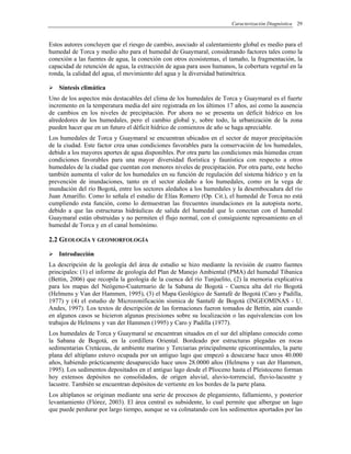 Caracterización Diagnóstica 29
Estos autores concluyen que el riesgo de cambio, asociado al calentamiento global es medio para el
humedal de Torca y medio alto para el humedal de Guaymaral, considerando factores tales como la
conexión a las fuentes de agua, la conexión con otros ecosistemas, el tamaño, la fragmentación, la
capacidad de retención de agua, la extracción de agua para usos humanos, la cobertura vegetal en la
ronda, la calidad del agua, el movimiento del agua y la diversidad batimétrica.
Síntesis climática
Uno de los aspectos más destacables del clima de los humedales de Torca y Guaymaral es el fuerte
incremento en la temperatura media del aire registrada en los últimos 17 años, así como la ausencia
de cambios en los niveles de precipitación. Por ahora no se presenta un déficit hídrico en los
alrededores de los humedales, pero el cambio global y, sobre todo, la urbanización de la zona
pueden hacer que en un futuro el déficit hídrico de comienzos de año se haga apreciable.
Los humedales de Torca y Guaymaral se encuentran ubicados en el sector de mayor precipitación
de la ciudad. Este factor crea unas condiciones favorables para la conservación de los humedales,
debido a los mayores aportes de agua disponibles. Por otra parte las condiciones más húmedas crean
condiciones favorables para una mayor diversidad florística y faunística con respecto a otros
humedales de la ciudad que cuentan con menores niveles de precipitación. Por otra parte, este hecho
también aumenta el valor de los humedales en su función de regulación del sistema hídrico y en la
prevención de inundaciones, tanto en el sector aledaño a los humedales, como en la vega de
inundación del río Bogotá, entre los sectores aledaños a los humedales y la desembocadura del río
Juan Amarillo. Como lo señala el estudio de Elías Romero (Op. Cit.), el humedal de Torca no está
cumpliendo esta función, como lo demuestran las frecuentes inundaciones en la autopista norte,
debido a que las estructuras hidráulicas de salida del humedal que lo conectan con el humedal
Guaymaral están obstruidas y no permiten el flujo normal, con el consiguiente represamiento en el
humedal de Torca y en el canal homónimo.
2.2 GEOLOGÍA Y GEOMORFOLOGÍA
Introducción
La descripción de la geología del área de estudio se hizo mediante la revisión de cuatro fuentes
principales: (1) el informe de geología del Plan de Manejo Ambiental (PMA) del humedal Tibanica
(Bettin, 2006) que recopila la geología de la cuenca del río Tunjuelito, (2) la memoria explicativa
para los mapas del Neógeno-Cuaternario de la Sabana de Bogotá - Cuenca alta del río Bogotá
(Helmens y Van der Hammen, 1995), (3) el Mapa Geológico de Santafé de Bogotá (Caro y Padilla,
1977) y (4) el estudio de Microzonificación sísmica de Santafé de Bogotá (INGEOMINAS - U.
Andes, 1997). Los textos de descripción de las formaciones fueron tomados de Bettin, aún cuando
en algunos casos se hicieron algunas precisiones sobre su localización o las equivalencias con los
trabajos de Helmens y van der Hammen (1995) y Caro y Padilla (1977).
Los humedales de Torca y Guaymaral se encuentran situados en el sur del altiplano conocido como
la Sabana de Bogotá, en la cordillera Oriental. Bordeado por estructuras plegadas en rocas
sedimentarias Cretáceas, de ambiente marino y Terciarias principalmente epicontinentales, la parte
plana del altiplano estuvo ocupada por un antiguo lago que empezó a desecarse hace unos 40.000
años, habiendo prácticamente desaparecido hace unos 28.0000 años (Helmens y van der Hammen,
1995). Los sedimentos depositados en el antiguo lago desde el Plioceno hasta el Pleistoceno forman
hoy extensos depósitos no consolidados, de origen aluvial, aluvio-torrencial, fluvio-lacustre y
lacustre. También se encuentran depósitos de vertiente en los bordes de la parte plana.
Los altiplanos se originan mediante una serie de procesos de plegamiento, fallamiento, y posterior
levantamiento (Flórez, 2003). El área central es subsidente, lo cual permite que albergue un lago
que puede perdurar por largo tiempo, aunque se va colmatando con los sedimentos aportados por las
 