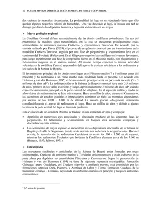 PLAN DE MANEJO AMBIENTAL DE LOS HUMEDALES TORCA Y GUAYMARAL30
dos cadenas de montañas circundantes. La profundidad del lago se va reduciendo hasta que sólo
quedan algunos pequeños relictos de humedales. Una vez desecado el lago, se instala una red de
drenaje que disecta los depósitos lacustres y deposita sedimentos en sus vegas.
Marco geológico regional
La Cordillera Oriental difiere sustancialmente de las demás cordilleras colombianas. En vez del
predominio de macizos ígneo-metamórficos, en la ella se encuentran principalmente rocas
sedimentarias de ambientes marinos Cretáceos y continentales Terciarios. De acuerdo con la
síntesis realizada por Flórez (2003), el proceso de orogénesis comenzó con un levantamiento en la
transición Cretáceo-Terciario, seguida por una fase de plegamiento y levantamiento leve en el
comienzo del Terciario (Paleoceno). En el Oligoceno superior las cordilleras se levantan levemente,
para luego experimentar una fase de compresión fuerte en el Mioceno medio, con plegamientos y
fallamientos mayores en el sistema andino. Al mismo tiempo comenzó la intensa actividad
volcánica en la cordillera Central, responsable del aporte de cenizas volcánicas a los sedimentos y
los suelos de la Sabana de Bogotá.
El levantamiento principal de los Andes tuvo lugar en el Plioceno medio (7 a 5 millones antes del
presente) y ha continuado a un ritmo mucho más moderado hasta el presente. De acuerdo con
Helmens y van der Hammen (1995) el levantamiento principal sería un poco más reciente (5 – 3
millones de años AP3
). La sedimentación en la Sabana de Bogotá comenzó hace unos 3,5 millones
de años, primero en los valles exteriores y luego, aproximadamente 3 millones de años AP, cuando
cesó el levantamiento principal, en la parte central del altiplano. En el siguiente millón y medio de
años el área de sedimentación se hizo más extensa. Hace un millón de años, durante el Cuaternario,
las sucesiones de estadios glaciales e interglaciares cubrieron de hielo las montañas circundantes
por encima de los 3.000 – 3.200 m de altitud. La erosión glaciar subsiguiente incrementó
considerablemente el aporte de sedimentos al lago. Hace un millón de años y debido a ajustes
tectónicos la parte central del lago se hizo más profunda.
Esta evolución de la Cordillera Oriental se traduce en una estructura diversa y compleja:
• Aparición de numerosos ejes anticlinales y sinclinales producto de las diferentes fases de
plegamiento. El fallamiento y levantamiento en bloques crea secuencias complejas y
discordancias entre estratos.
• Los sedimentos de mayor espesor se encuentran en las depresiones sinclinales de la Sabana de
Bogotá y el valle de Sogamoso, donde existe además una cobertura de origen lacustre. Hacia el
oriente, la acumulación de sedimentos Cretácicos alcanzan los 500 - 1.500 m de espesor,
mientras los sedimentos Terciarios que bordean la Cordillera alcanzan cerca de los 5.000 m
(Hubach, 1957; Julivert, 1971).
Estratigrafía
Las estructuras sinclinales y anticlinales de la Sabana de Bogotá están formadas por rocas
sedimentarias, Cretáceas de ambiente marino y Terciarias epicontinentales y están cubiertas en la
parte plana por depósitos no consolidados Pliocenos y Cuaternarios. Según la presentación de
Helmens y van der Hammen (1995) se tiene la siguiente secuencia estratigráfica: formación
Chipaque, grupo Guadalupe, del Cretáceo superior y ambiente marino, está constituido por las
formaciones Arenisca Dura, Plaeners, y Arenisca de Labor y Tierna; formación Guaduas, de la
transición Cretáceo – Terciario, depositada en ambientes marinos en principio y luego en ambientes
continentales.
3
AP: antes del presente
 