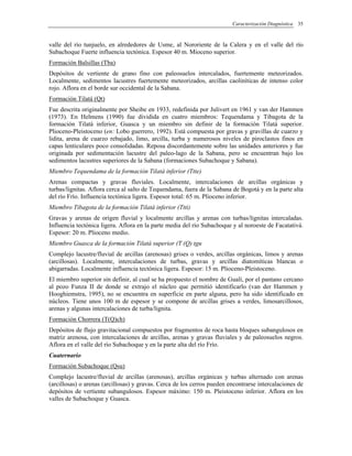 Caracterización Diagnóstica 35
valle del río tunjuelo, en alrededores de Usme, al Nororiente de la Calera y en el valle del río
Subachoque Fuerte influencia tectónica. Espesor 40 m. Mioceno superior.
Formación Balsillas (Tba)
Depósitos de vertiente de grano fino con paleosuelos intercalados, fuertemente meteorizados.
Localmente, sedimentos lacustres fuertemente meteorizados, arcillas caoliníticas de intenso color
rojo. Aflora en el borde sur occidental de la Sabana.
Formación Tilatá (Qt)
Fue descrita originalmente por Sheibe en 1933, redefinida por Julivert en 1961 y van der Hammen
(1973). En Helmens (1990) fue dividida en cuatro miembros: Tequendama y Tibagota de la
formación Tilatá inferior, Guasca y un miembro sin definir de la formación Tilatá superior.
Plioceno-Pleistoceno (en: Lobo guerrero, 1992). Está compuesta por gravas y gravillas de cuarzo y
lidita, arena de cuarzo rebajado, limo, arcilla, turba y numerosos niveles de piroclastos finos en
capas lenticulares poco consolidadas. Reposa discordantemente sobre las unidades anteriores y fue
originada por sedimentación lacustre del paleo-lago de la Sabana, pero se encuentran bajo los
sedimentos lacustres superiores de la Sabana (formaciones Subachoque y Sabana).
Miembro Tequendama de la formación Tilatá inferior (Ttte)
Arenas compactas y gravas fluviales. Localmente, intercalaciones de arcillas orgánicas y
turbas/lignitas. Aflora cerca al salto de Tequendama, fuera de la Sabana de Bogotá y en la parte alta
del río Frío. Influencia tectónica ligera. Espesor total: 65 m. Plioceno inferior.
Miembro Tibagota de la formación Tilatá inferior (Ttti)
Gravas y arenas de origen fluvial y localmente arcillas y arenas con turbas/lignitas intercaladas.
Influencia tectónica ligera. Aflora en la parte media del río Subachoque y al noroeste de Facatativá.
Espesor: 20 m. Plioceno medio.
Miembro Guasca de la formación Tilatá superior (T (Q) tgu
Complejo lacustre/fluvial de arcillas (arenosas) grises o verdes, arcillas orgánicas, limos y arenas
(arcillosas). Localmente, intercalaciones de turbas, gravas y arcillas diatomíticas blancas o
abigarradas. Localmente influencia tectónica ligera. Espesor: 15 m. Plioceno-Pleistoceno.
El miembro superior sin definir, al cual se ha propuesto el nombre de Gualí, por el pantano cercano
al pozo Funza II de donde se extrajo el núcleo que permitió identificarlo (van der Hammen y
Hooghiemstra, 1995), no se encuentra en superficie en parte alguna, pero ha sido identificado en
núcleos. Tiene unos 100 m de espesor y se compone de arcillas grises a verdes, limosarcillosos,
arenas y algunas intercalaciones de turba/lignita.
Formación Chorrera (T(Q)ch)
Depósitos de flujo gravitacional compuestos por fragmentos de roca hasta bloques subangulosos en
matriz arenosa, con intercalaciones de arcillas, arenas y gravas fluviales y de paleosuelos negros.
Aflora en el valle del río Subachoque y en la parte alta del río Frío.
Cuaternario
Formación Subachoque (Qsu)
Complejo lacustre/fluvial de arcillas (arenosas), arcillas orgánicas y turbas alternado con arenas
(arcillosas) o arenas (arcillosas) y gravas. Cerca de los cerros pueden encontrarse intercalaciones de
depósitos de vertiente subangulosos. Espesor máximo: 150 m. Pleistoceno inferior. Aflora en los
valles de Subachoque y Guasca.
 