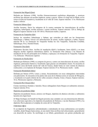 PLAN DE MANEJO AMBIENTAL DE LOS HUMEDALES TORCA Y GUAYMARAL36
Formación San Miguel (Qsm)
Definida por Helmens (1990). Arcillas (limosas/arenosas) caoliníticas abigarradas, y areniscas
arcillosas que alternan con arcillas orgánicas, arenas y gravas. Aflora a lo largo del río Muña, en los
cerros al norte de Facatativá y localmente en el valle de Usme. Espesor máximo: 15 m. Pleistoceno
medio e inferior.
Formación Sabana (Qsa)
Arcillas lacustres. Hacia los márgenes de la cuenca aumentan las intercalaciones de arcillas
orgánicas, turba/lignita, arcillas arenosas y arenas arcillosas. Espesor máximo: 320 m. Debajo de
Bogotá el espesor máximo es de 143-168 m. Pleistoceno medio y superior.
Formación río Tunjuelito (Qrt)
Incluye los miembros Subachoque y Sabana, que coinciden en edad con las formaciones
Subachoque y Sabana. Gravas con intercalaciones de arenas, arcillas orgánicas y turbas. Espesor
máximo 80 m. La formación río Tunjuelito bordea los ríos Tunjuelito, Fucha-San Cristóbal,
Subachoque, Frío y Siecha/Chinata.
Formación Chía (Qch)
Sedimentos fluviales finos. Arcillas de inundación (Qch1); localmente, limos (Qch2) y en áreas
fangosas arcillas orgánicas diatomíticas (Qch3). La formación Chía subyace a las llanuras de
inundación de los ríos principales de la Sabana y suprayace a la formación río Tunjuelito. Espesor:
5 m. Holoceno –Pleistoceno superior.
Formación río Siecha (Qrs)
Definida por Helmens (1990), se compone de gravas y cantos con intercalaciones de arenas, arcillas
orgánicas, paleosuelos húmicos y localmente capas gruesas con abundantes clastos. Se encuentra en
superficie cerca del borde sureste del valle de Guasca, donde forma un vasto sistema de abanicos
coalescentes y en el páramo de Sumapaz. Espesor máximo 25 m. Pleistoceno medio – tardío.
Formación Mondoñedo (Qmo)
Definida por Stirton (1935). Limos y arenas, frecuentemente con rocas subangulares intercaladas
con paleosuelos. Se encuentra en las partes más secas de la Sabana (cerros al suroeste de Mosquera,
y localmente en la parte inferior de los valles cercanos a Soacha, Usme y Guasca. Espesor máximo.
10 m. Pleistoceno superior y Holoceno.
Formación Río Chisacá (Qrc)
Crestas morrénicas frontales o laterales. Rocas subangulares hasta bloques en sedimentos arenosos.
Espesor máximo 30 m.
Depósitos de pendiente (Qdp)
Depósitos de pendiente limoso, arenoso con bloques, depósitos de abanicos aluviales y sedimentos
lacustres de origen local.
El Mapa Geológico de Santafé de Bogotá presenta unas unidades con una denominación diferente.
Los coluviones equivalen a los depósitos de pendiente de Helmens y van der Hammen (1995) y los
depósitos fluvio-glaciares el complejo de conos del río Tunjuelito.
Coluviones (Qcr)
Es un depósito de fragmentos subredondeados a redondeados de rocas sedimentarias con tamaños
variables, desde bloques hasta arenas, en una matriz limo-arcillosa mal seleccionada y generalmente
con desarrollo de suelos. Su morfología es un lóbulo, generalmente con grietas producidas por
 