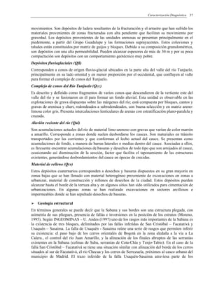 Caracterización Diagnóstica 37
movimientos. Son depósitos de ladera resultantes de la fracturación y el arrastre que han sufrido los
materiales provenientes de zonas fracturadas con alta pendiente que facilitan su movimiento por
gravedad. Los depósitos provenientes de las unidades arenosas se presentan principalmente en el
piedemonte, a partir del Grupo Guadalupe y las formaciones suprayacentes. Estos coluviones y
taludes están constituidos por matriz de guijos y bloques. Debido a su composición granulométrica,
son depósitos con una alta permeabilidad. Pueden alcanzar espesores de más de 30 m y por su poca
compactación son depósitos con un comportamiento geotécnico muy pobre.
Depósitos fluvioglaciales (Qfl)
Corresponden a conos de origen fluvio-glacial ubicados en la parte alta del valle del río Tunjuelo,
principalmente en su lado oriental y en menor proporción por el occidental, que confluyen al valle
para formar el complejo de conos del Tunjuelo.
Complejo de conos del Río Tunjuelo (Qcc)
Es descrito y definido como fragmentos de varios conos que descendieron de la vertiente este del
valle del río y se fusionaron en él para formar un fondo aluvial. Esta unidad es observable en las
explotaciones de grava dispuestas sobre las márgenes del río; está compuesta por bloques, cantos y
gravas de arenisca y chert, redondeados a subredondeados, con buena selección y en matriz areno-
limosa color gris. Presenta intercalaciones lenticulares de arenas con estratificación plano-paralela y
cruzada.
Aluvión reciente del río (Qal)
Son acumulaciones actuales del río de material limo-arenoso con gravas que varían de color marrón
a amarillo. Corresponde a zonas donde suelen desbordarse los cauces. Son materiales en tránsito
transportados por las corrientes y que conforman el lecho actual del cauce. Se presentan como
acumulaciones de fondo, a manera de barras laterales o medias dentro del cauce. Asociadas a ellos,
es frecuente encontrar acumulaciones de basuras y desechos de todo tipo que son arrojados al cauce,
ocasionando así disminución de la sección, factor que facilita el taponamiento de las estructuras
existentes, generándose desbordamientos del cauce en épocas de crecidas.
Material de relleno (Qcr)
Estos depósitos cuaternarios corresponden a desechos y basuras dispuestos en su gran mayoría en
zonas bajas que se han llenado con material heterogéneo proveniente de excavaciones en zonas a
urbanizar, material de construcción y rellenos de desechos de la ciudad. Estos depósitos pueden
alcanzar hasta el borde de la terraza alta y en algunos sitios han sido utilizados para cimentación de
urbanizaciones. En algunas zonas se han realizado excavaciones en sectores arcillosos e
impermeables donde se han sepultado desechos de basuras.
Geología estructural
En términos generales se puede decir que la Sabana y sus bordes son una estructura plegada, con
asimetría de sus pliegues, presencia de fallas e inversiones en la posición de los estratos (Moreno,
1995). Según INGEOMINAS – U. Andes (1997) uno de los rasgos más importantes de la Sabana es
la existencia de tres bloques, delimitados por las fallas inferidas de San Cristóbal – Facatativá y
Usaquén – Sasaima. La falla de Usaquén - Sasaima reúne una serie de rasgos que permiten inferir
su existencia: el paso bajo de los cerros orientales de Bogotá en la zona aledaña a la vía a La
Calera., el control del río Juan Amarillo, y la alineación de los finales abruptos de las serranías
existentes en la Sabana (colinas de Suba, serranías de Cota-Chía y Tenjo-Tabio). En el caso de la
falla San Cristóbal – Facatativá se tiene una situación similar con alineación del borde de los cerros
situados al sur de Facatativá, el río Checua y los cerros de Serrezuela, próximos al casco urbano del
municipio de Madrid. El trazo inferido de la falla Usaquén-Sasaima atraviesa parte de los
 