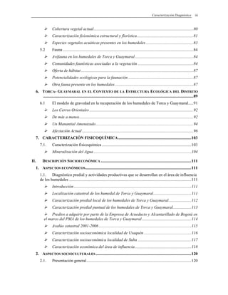 Caracterización Diagnóstica iii
Cobertura vegetal actual.................................................................................................80
Caracterización fisionómica estructural y florística.......................................................81
Especies vegetales acuáticas presentes en los humedales ..............................................83
5.2 Fauna...............................................................................................................................84
Avifauna en los humedales de Torca y Guaymaral.........................................................84
Comunidades faunísticas asociadas a la vegetación ......................................................84
Oferta de hábitat .............................................................................................................87
Potencialidades ecológicas para la faunación ...............................................................87
Otra fauna presente en los humedales ............................................................................87
6. TORCA- GUAYMARAL EN EL CONTEXTO DE LA ESTRUCTURA ECOLÓGICA DEL DISTRITO
..................................................................................................................................................89
6.1 El modelo de gravedad en la recuperación de los humedales de Torca y Guaymaral.....91
Los Cerros Orientales .....................................................................................................92
De más a menos...............................................................................................................92
Un Manantial Amenazado...............................................................................................94
Afectación Actual ............................................................................................................96
7. CARACTERIZACIÓN FISICOQUÍMICA.......................................................................103
7.1. Caracterización fisicoquímica.......................................................................................103
Mineralización del Agua ...............................................................................................104
II. DESCRIPCIÓN SOCIOECONÓMICA ........................................................................................111
1. ASPECTOS ECONÓMICOS.......................................................................................................111
1.1. Diagnóstico predial y actividades productivas que se desarrollan en el área de influencia
de los humedales .......................................................................................................................111
Introducción ..................................................................................................................111
Localización catastral de los humedal de Torca y Guaymaral.....................................111
Caracterización predial local de los humedales de Torca y Guaymaral......................112
Caracterización predial puntual de los humedales de Torca y Guaymaral..................113
Predios a adquirir por parte de la Empresa de Acueducto y Alcantarillado de Bogotá en
el marco del PMA de los humedales de Torca y Guaymaral................................................114
Avalúo catastral 2001-2006..........................................................................................115
Caracterización socioeconómica localidad de Usaquén ..............................................116
Caracterización socioeconómica localidad de Suba ....................................................117
Caracterización económica del área de influencia.......................................................118
2. ASPECTOS SOCIOCULTURALES.............................................................................................120
2.1. Presentación general......................................................................................................120
 