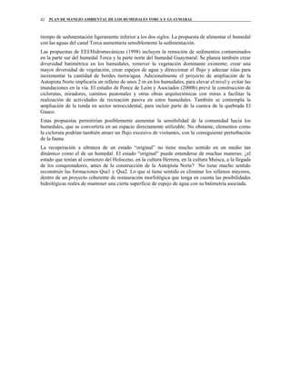 PLAN DE MANEJO AMBIENTAL DE LOS HUMEDALES TORCA Y GUAYMARAL42
tiempo de sedimentación ligeramente inferior a los dos siglos. La propuesta de alimentar el humedal
con las aguas del canal Torca aumentaría sensiblemente la sedimentación.
Las propuestas de EEI/Hidromecánicas (1998) incluyen la remoción de sedimentos contaminados
en la parte sur del humedal Torca y la parte norte del humedal Guaymaral. Se planea también crear
diversidad batimétrica en los humedales, remover la vegetación dominante existente; crear una
mayor diversidad de vegetación, crear espejos de agua y direccionar el flujo y adecuar islas para
incrementar la cantidad de bordes tierra/agua. Adicionalmente el proyecto de ampliación de la
Autopista Norte implicaría un relleno de unos 2 m en los humedales, para elevar el nivel y evitar las
inundaciones en la vía. El estudio de Ponce de León y Asociados (2000b) prevé la construcción de
ciclorutas, miradores, caminos peatonales y otras obras arquitectónicas con miras a facilitar la
realización de actividades de recreación pasiva en estos humedales. También se contempla la
ampliación de la ronda en sector noroccidental, para incluir parte de la cuenca de la quebrada El
Guaco.
Estas propuestas permitirían posiblemente aumentar la sensibilidad de la comunidad hacia los
humedales, que se convertiría en un espacio directamente utilizable. No obstante, elementos como
la cicloruta podrían también atraer un flujo excesivo de visitantes, con la consiguiente perturbación
de la fauna.
La recuperación a ultranza de un estado “original” no tiene mucho sentido en un medio tan
dinámico como el de un humedal. El estado “original” puede entenderse de muchas maneras: ¿el
estado que tenían al comienzo del Holoceno, en la cultura Herrera, en la cultura Muisca, a la llegada
de los conquistadores, antes de la construcción de la Autopista Norte? No tiene mucho sentido
reconstruir las formaciones Qsa1 y Qsa2. Lo que si tiene sentido es eliminar los rellenos mayores,
dentro de un proyecto coherente de restauración morfológica que tenga en cuenta las posibilidades
hidrológicas reales de mantener una cierta superficie de espejo de agua con su batimetría asociada.
 